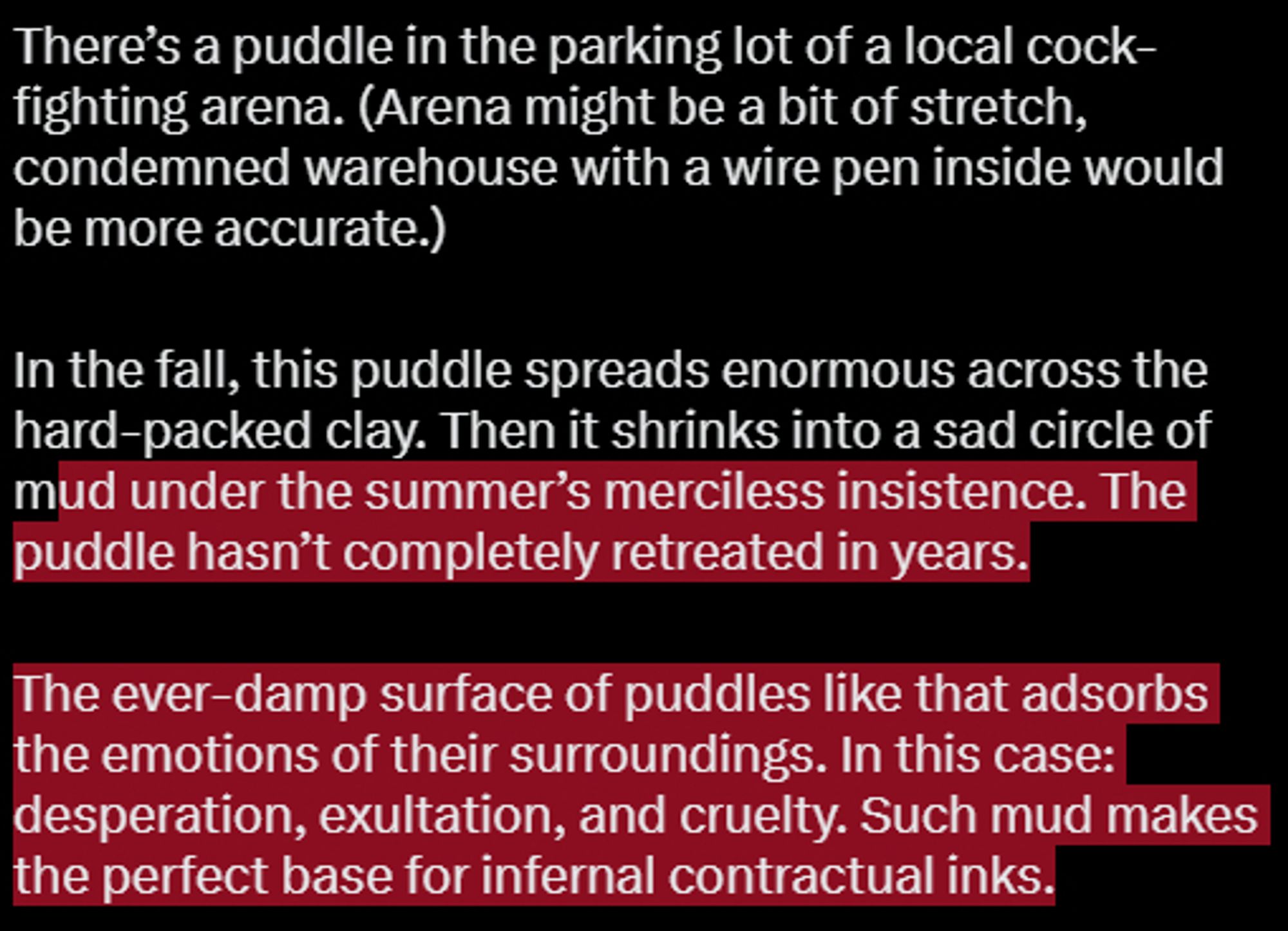 Day 6, the damp
There’s a puddle in the parking lot of a local cock-fighting arena. Arena might be a bit of stretch, condemned warehouse with a wire pen inside would be more accurate. 
In the fall, this puddle spreads enormous across the hard-packed clay. Then it shrinks into a sad circle of mud under the summer’s merciless insistence. The puddle hasn’t completely retreated in years. 
The ever-damp surface of puddles like that adsorbs the emotions of their surroundings. In this case: desperation, exultation, and cruelty. Such mud makes the perfect base for infernal contractual inks.