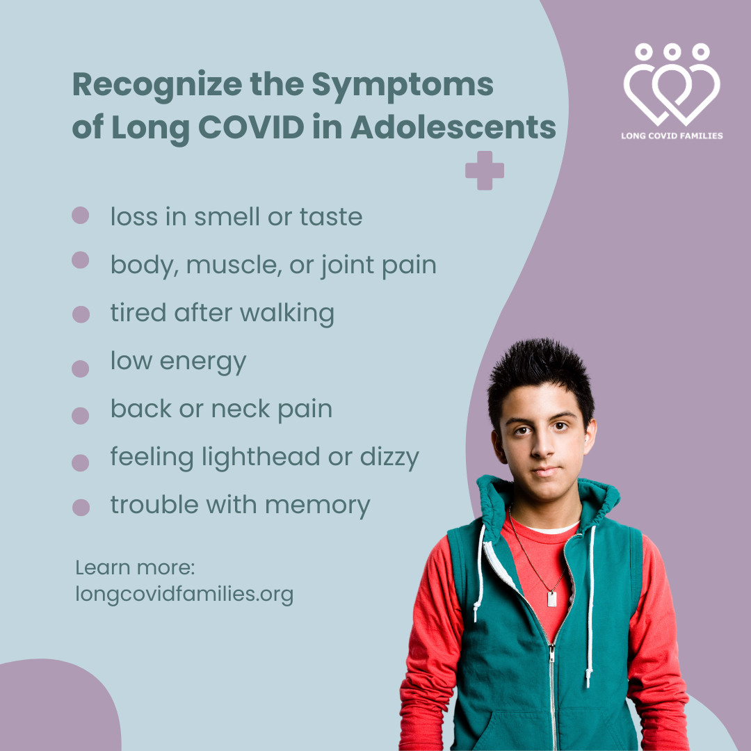 Recognize the symptoms of long Covid in adolescents. 

loss in smell or taste
body, muscle, or joint pain
tired after walking
low energy  
back or neck pain
feeling lighthead or dizzy
trouble with memory