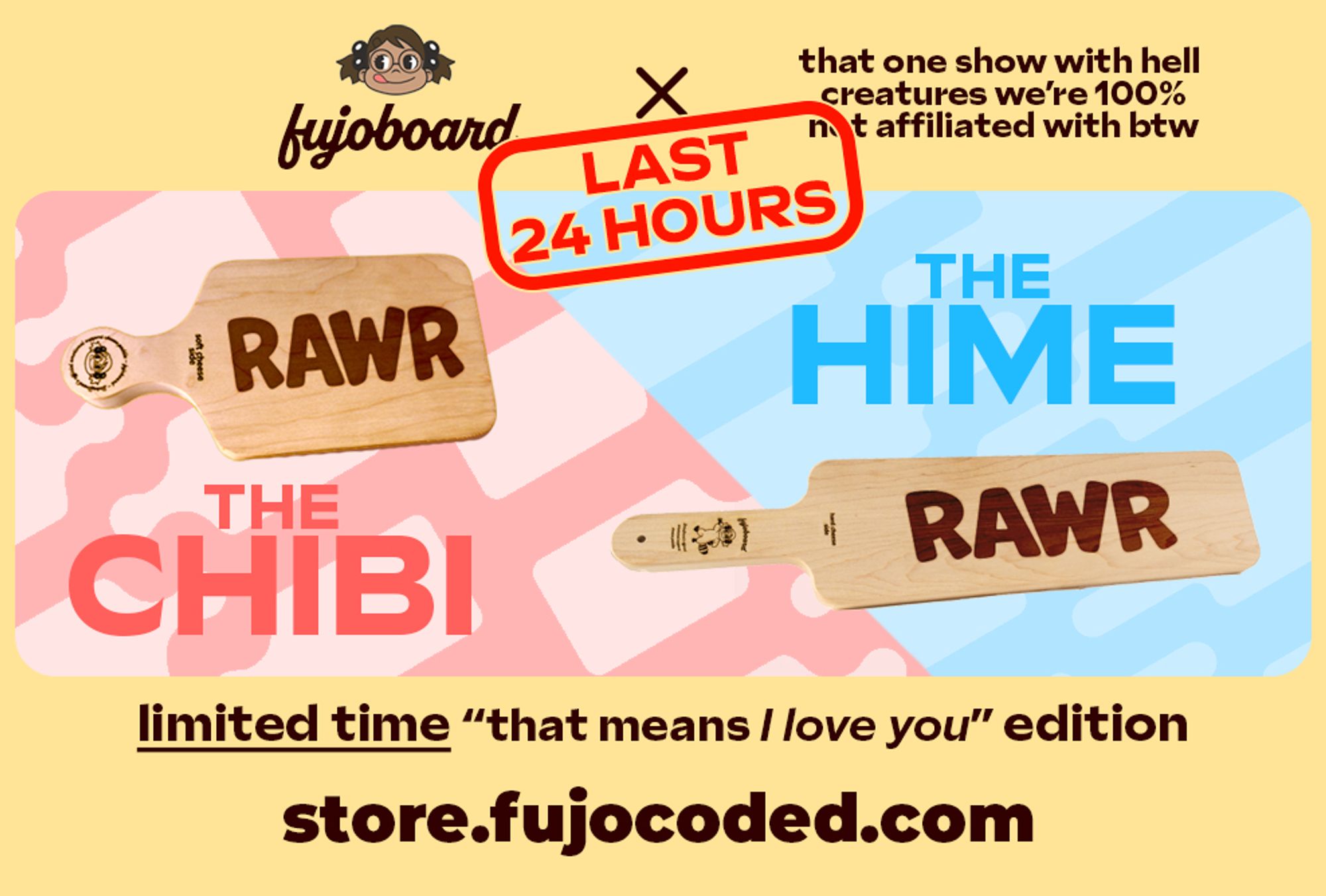 Promotional image in cheerful yellow, pink, and blue for FujoBoard by FujoCoded, as a crossover between FujoBoard and that one show with hell creatures we're 100% not affiliated with by the way. On display are the chibi (small) and hime (large) cheese paddles, in limited time &quot;that means I love you&quot; edition. The word RAWR (a stylized spelling of roar) is laser engraved upon the main surface of each maple cheese board. Boba-tan smiles and licks her lips in the logo and on the handle detail. 

Last 24 hours is on red on top.