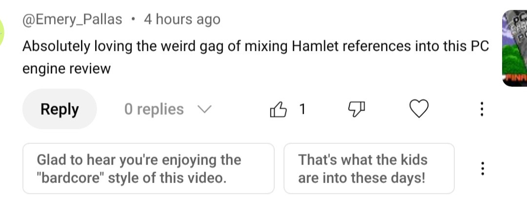 @Emery_Pallas: "Absolutely loving the weird gag of mixing Hamlet references into this PC engine review"

Google's Suggested Reply 1: "Glad to hear you're enjoying the bardcore style of this video."

Google's suggested reply 2: "That's what the kids are into these days!"