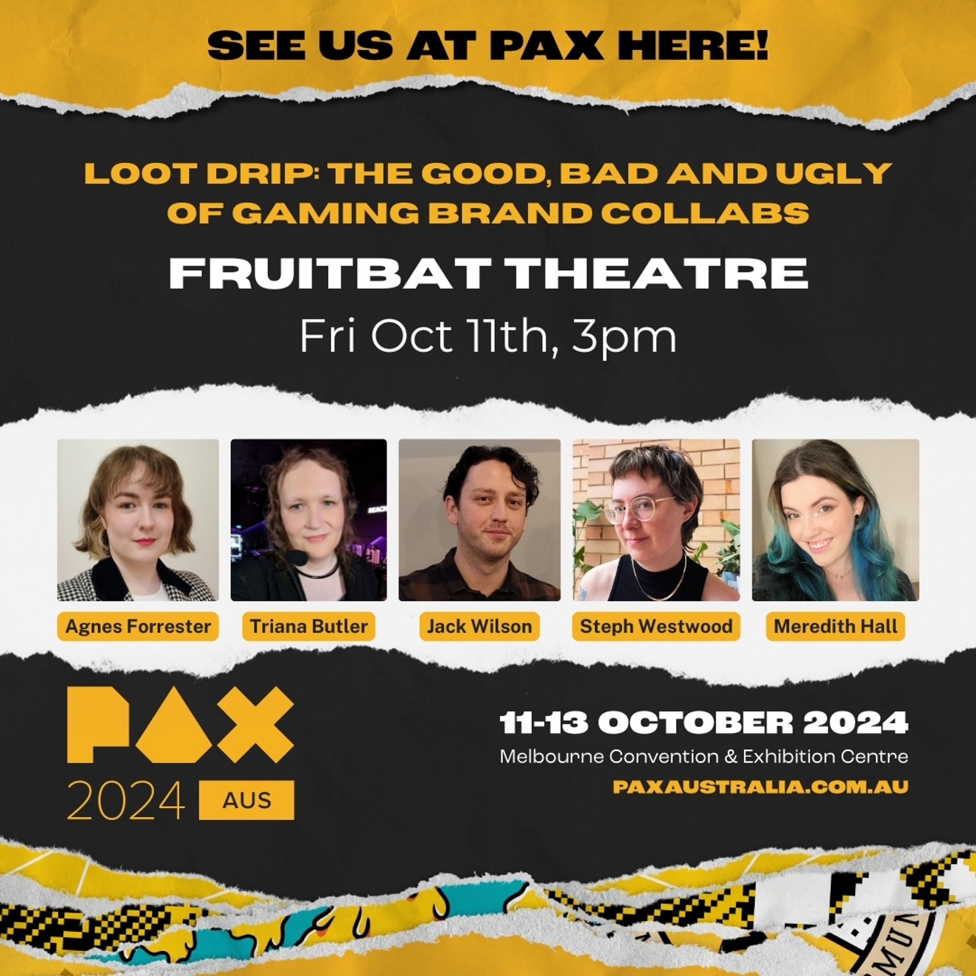 PAX Aus panel info card. Loot Drip: the good, bad and ugly of gaming brand collabs. Fruitbat theatre, Fri Oct 11, 3 pm. Agnes Forrester, Triana Butler, Jack Wilson, Steph Westwood and Meredith Hall.