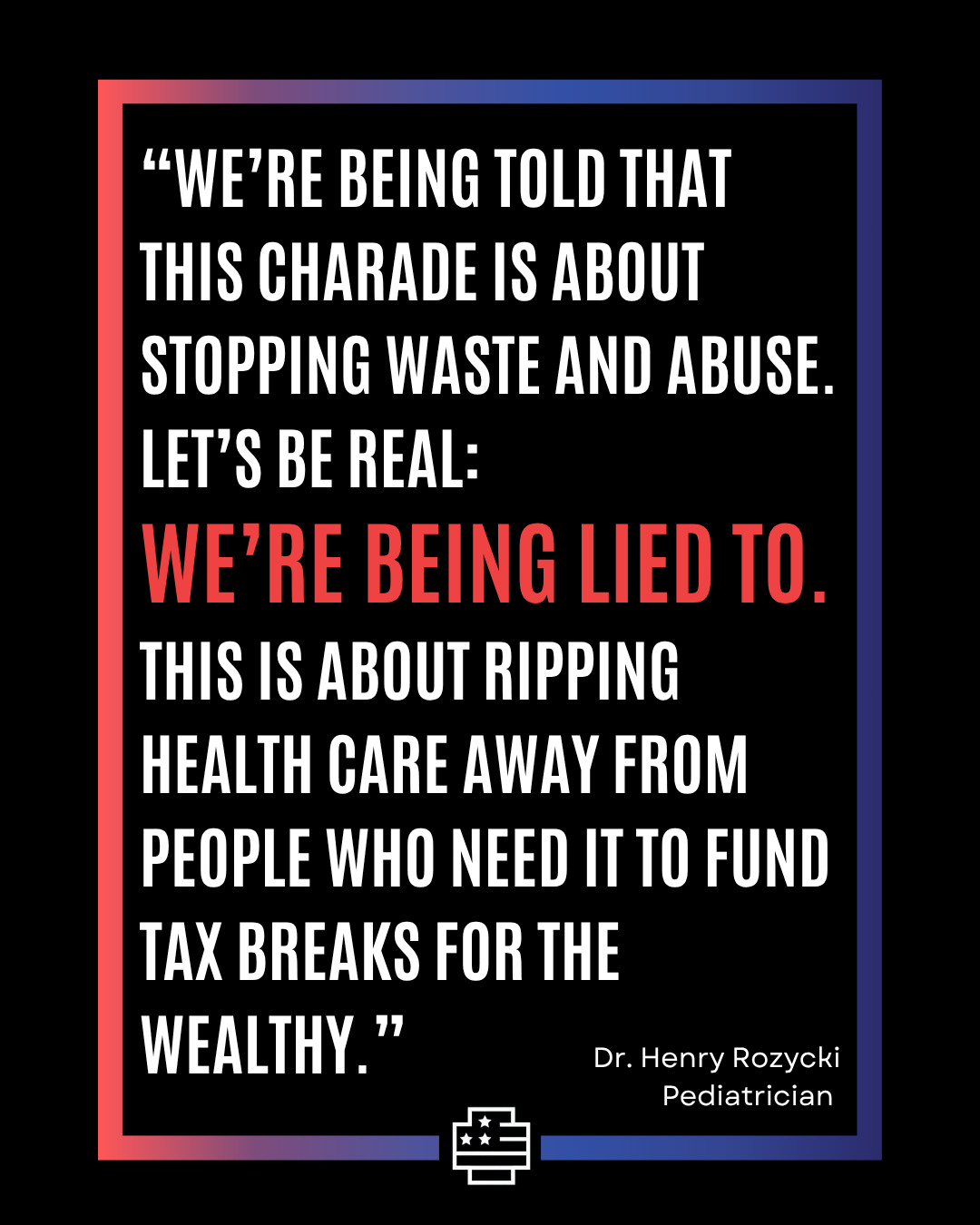 "We're being told that this charade is about stopping waste and abuse. Let's be real: We're being lied to. This is about ripping health care away from people who need it to fund tax breaks for the wealthy." Dr. Henry Rozycki - Pediatrician