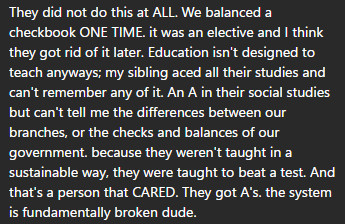 The image is just text about schooling sucking that states the following -
They did not do this at ALL. We balanced a checkbook ONE TIME. it was an elective and I think they got rid of it later. Education isn't designed to teach anyways; my sibling aced all their studies and can't remember any of it. An A in their social studies but can't tell me the differences between our branches, or the checks and balances of our government. because they weren't taught in a sustainable way, they were taught to beat a test. And that's a person that CARED. They got A's. the system is fundamentally broken dude.