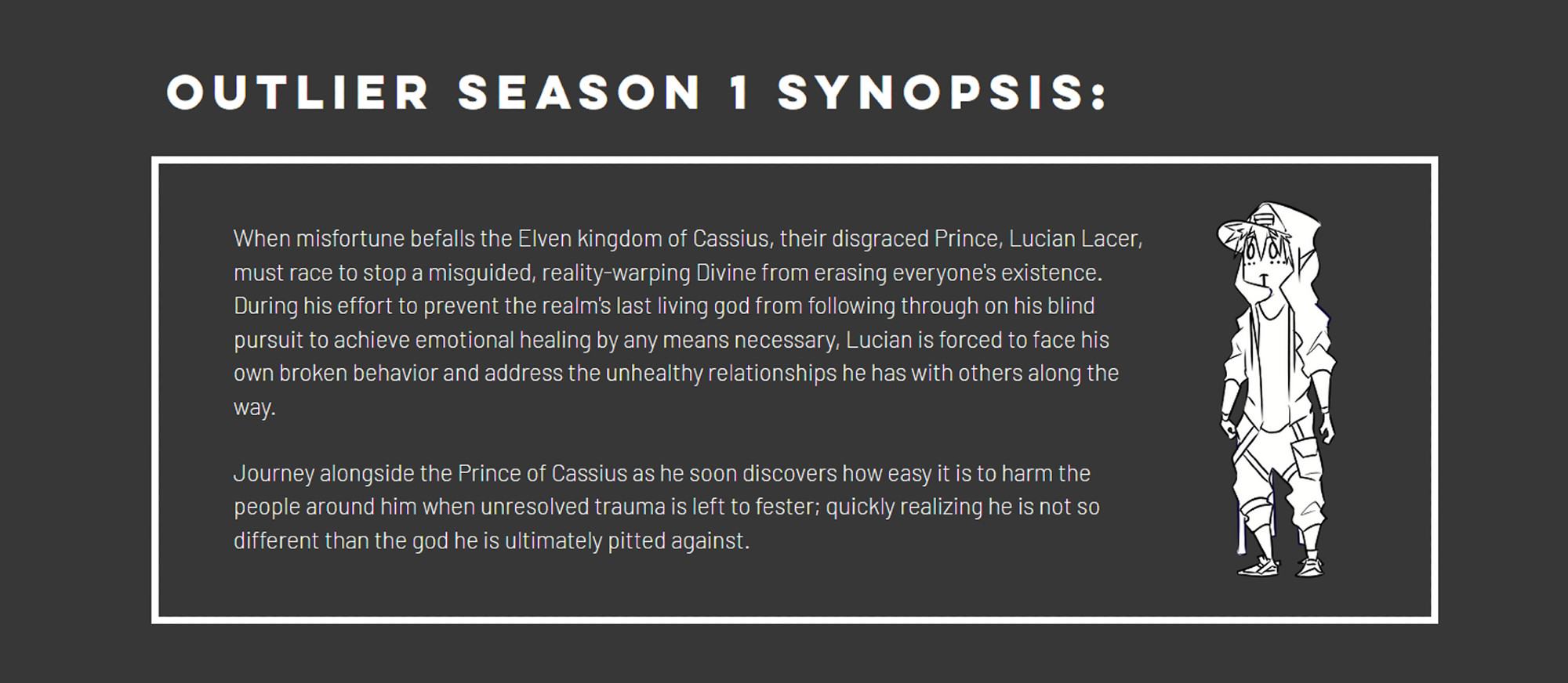 OUTLIER Season 1 Synopsis:

When misfortune befalls the Elven kingdom of Cassius, their disgraced Prince, Lucian Lacer, must race to stop a misguided, reality-warping Divine from erasing everyone's existence. During his effort to prevent the realm's last living god from following through on his blind pursuit to achieve emotional healing by any means necessary, Lucian is forced to face his own broken behavior and address the unhealthy relationships he has with others along the way.

 
Journey alongside the Prince of Cassius as he soon discovers how easy it is to harm the people around him when unresolved trauma is left to fester; quickly realizing he is not so different than the god he is ultimately pitted against.