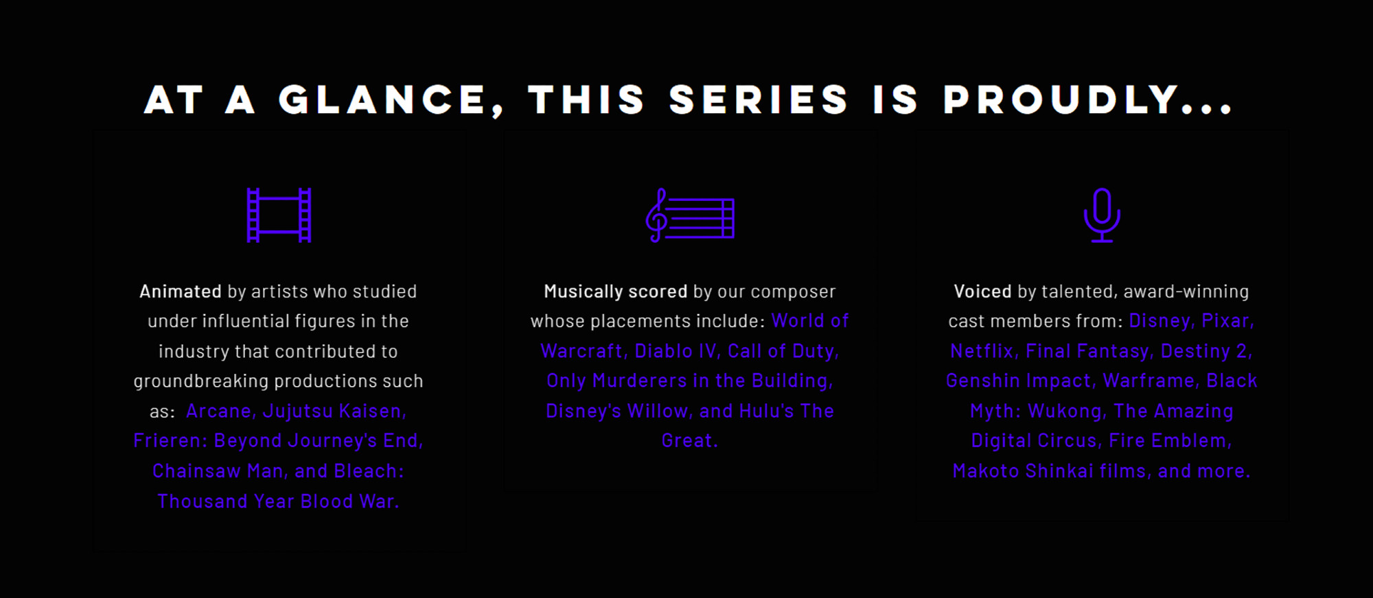 At a glance, this series is proudly...

Animated by artists who studied under influential figures in the industry that contributed to groundbreaking productions such as:  Arcane, Jujutsu Kaisen, Frieren: Beyond Journey's End, Chainsaw Man, and Bleach: Thousand Year Blood War.

Musically scored by our composer whose placements include: World of Warcraft, Diablo IV, Call of Duty, Only Murderers in the Building, Disney's Willow, and Hulu's The Great.

Voiced by talented, award-winning cast members from: Disney, Pixar, Netflix, Final Fantasy, Destiny 2, Genshin Impact, Warframe, Black Myth: Wukong, The Amazing Digital Circus, Fire Emblem, Makoto Shinkai films, and more.