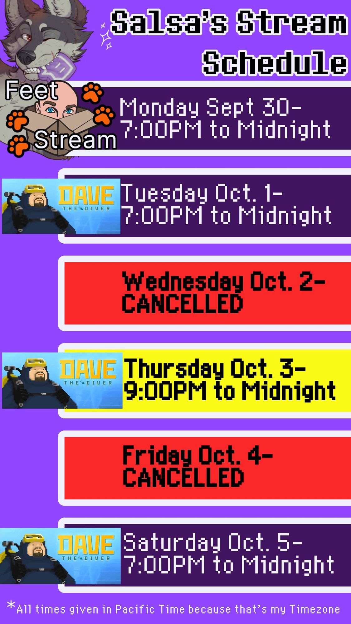 Salsa's Stream Schedule for the week of September 29th:
Monday: Jackbox Feet Stream 7PM to Midnight
Tuesday: Dave The Diver 7PM to Midnight
Wednesday: STREAM CANCELLED
Thursday: Dave The Diver 9PM to Midnight
Friday: STREAM CANCELLED
Saturday: Dave The Diver 7PM to Midnight
All times listed in Pacific Time because that's where I live