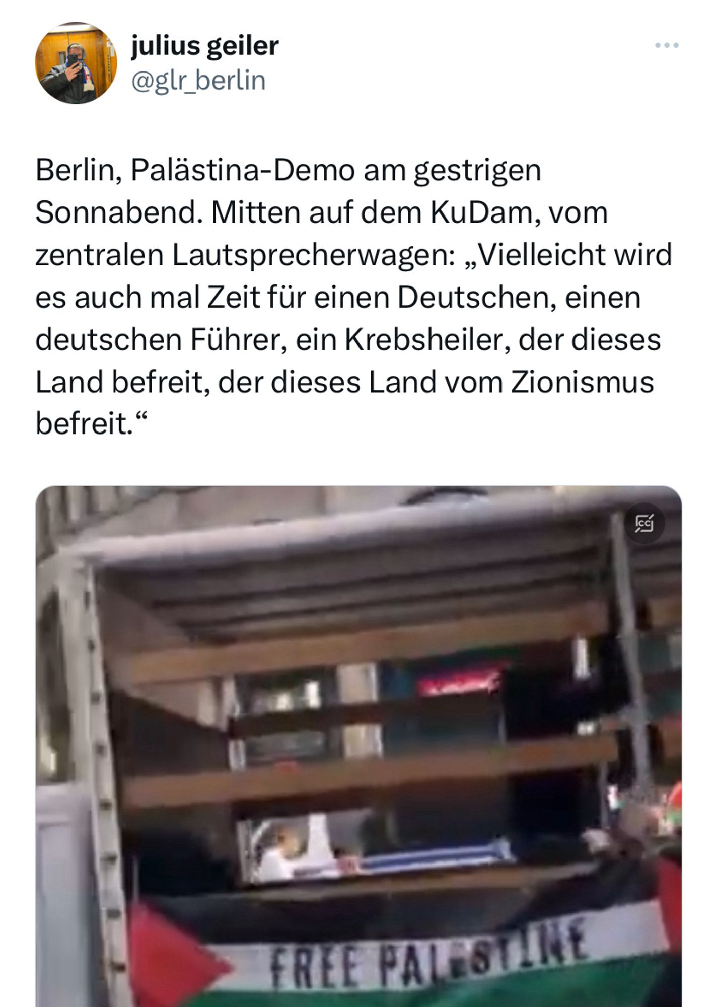 X Post Julius Geiler @glr_berlin:

Berlin, Palästina-Demo am gestrigen Sonnabend. Mitten auf dem KuDam, vom zentralen Lautsprecherwagen: „Vielleicht wird es auch mal Zeit für einen Deutschen, einen deutschen Führer, ein Krebsheiler, der dieses Land befreit, der dieses Land vom Zionismus befreit.“