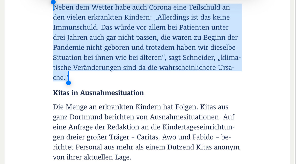 Screenshot Artikel-Ausschnitt Ruhr Nachrichten:

Neben dem Wetter habe auch Corona eine Teilschuld an den vielen erkrankten Kindern: „Allerdings ist das keine Immunschuld. Das würde vor allem bei Patienten unter drei Jahren auch gar nicht passen, die waren zu Beginn der Pandemie nicht geboren und trotzdem haben wir dieselbe Situation bei ihnen wie bei älteren“, sagt Schneider, „klimatische Veränderungen sind da die wahrscheinlichere Ursache.“

Kitas in Ausnahmesituation
Die Menge an erkrankten Kindern hat Folgen. Kitas aus ganz Dortmund berichten von Ausnahmesituationen. Auf eine Anfrage der Redaktion an die Kindertageseinrichtungen dreier großer Träger – Caritas, Awo und Fabido – berichtet Personal aus mehr als einem Dutzend Kitas anonym von ihrer aktuellen Lage.