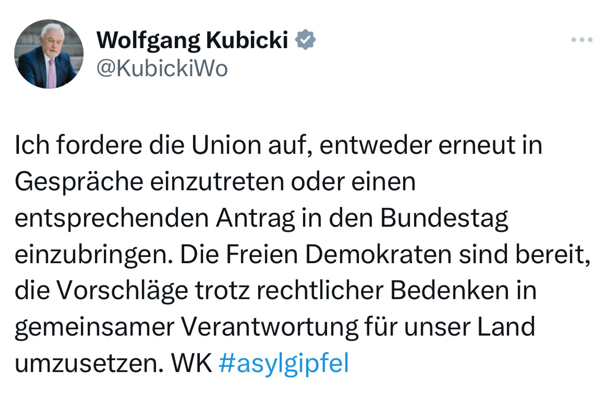 Screenshot X Post Wolfgang Kubicki:

„Ich fordere die Union auf, entweder erneut in Gespräche einzutreten oder einen entsprechenden Antrag in den Bundestag einzubringen. Die Freien Demokraten sind bereit, die Vorschläge trotz rechtlicher Bedenken in gemeinsamer Verantwortung für unser Land umzusetzen. WK #asylgipfel“