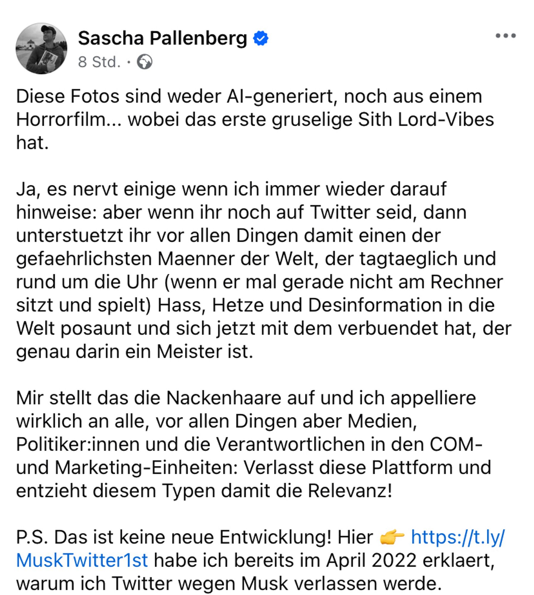 Screenshot FB Post Sascha Pallenberg:

„Diese Fotos sind weder AI-generiert, noch aus einem Horrorfilm... wobei das erste gruselige Sith Lord-Vibes hat.

Ja, es nervt einige wenn ich immer wieder darauf hinweise: aber wenn ihr noch auf Twitter seid, dann unterstuetzt ihr vor allen Dingen damit einen der gefaehrlichsten Maenner der Welt, der tagtaeglich und rund um die Uhr (wenn er mal gerade nicht am Rechner sitzt und spielt) Hass, Hetze und Desinformation in die Welt posaunt und sich jetzt mit dem verbuendet hat, der genau darin ein Meister ist.

Mir stellt das die Nackenhaare auf und ich appelliere wirklich an alle, vor allen Dingen aber Medien, Politiker:innen und die Verantwortlichen in den COM- und Marketing-Einheiten: Verlasst diese Plattform und entzieht diesem Typen damit die Relevanz!

P.S. Das ist keine neue Entwicklung! Hier 👉 https://t.ly/MuskTwitter1st habe ich bereits im April 2022 erklaert, warum ich Twitter wegen Musk verlassen werde.“