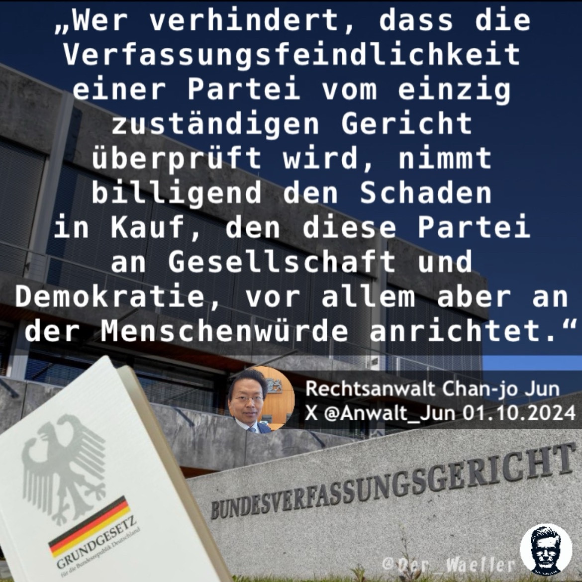 AfD-Verbot Sharepic @Der_Waeller 
Zu sehen ist das Bundesverfassungsgericht und ein Printexemplar des Grundgesetzes.

Zitat Rechtsanwalt Chan-jo Jun, 
X @Anwalt_Jun 01.10.2024:
„Wer verhindert, dass die 
Verfassungsfeindlichkeit 
einer Partei vom einzig 
zuständigen Gericht 
überprüft wird, nimmt 
billigend den Schaden 
in Kauf, den diese Partei 
an Gesellschaft und 
Demokratie, vor allem aber an 
der Menschenwürde anrichtet.“