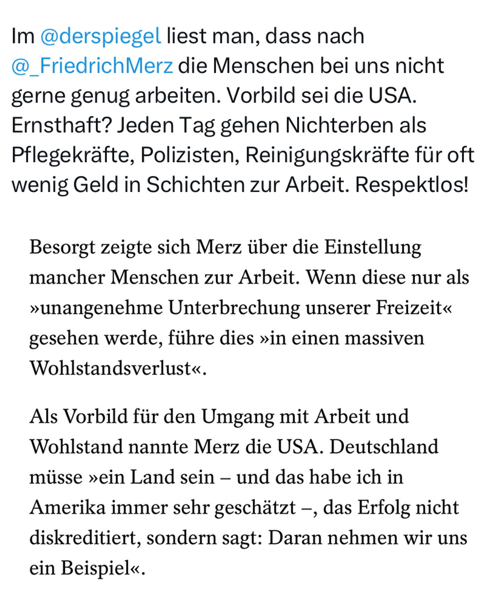 Screenshot X Post Karl Lauterbach 

“Im @derspiegel liest man, dass nach @_FriedrichMerz die Menschen bei uns nicht gerne genug arbeiten. Vorbild sei die USA. Ernsthaft? Jeden Tag gehen Nichterben als Pflegekräfte, Polizisten, Reinigungskräfte für oft wenig Geld in Schichten zur Arbeit. Respektlos!”