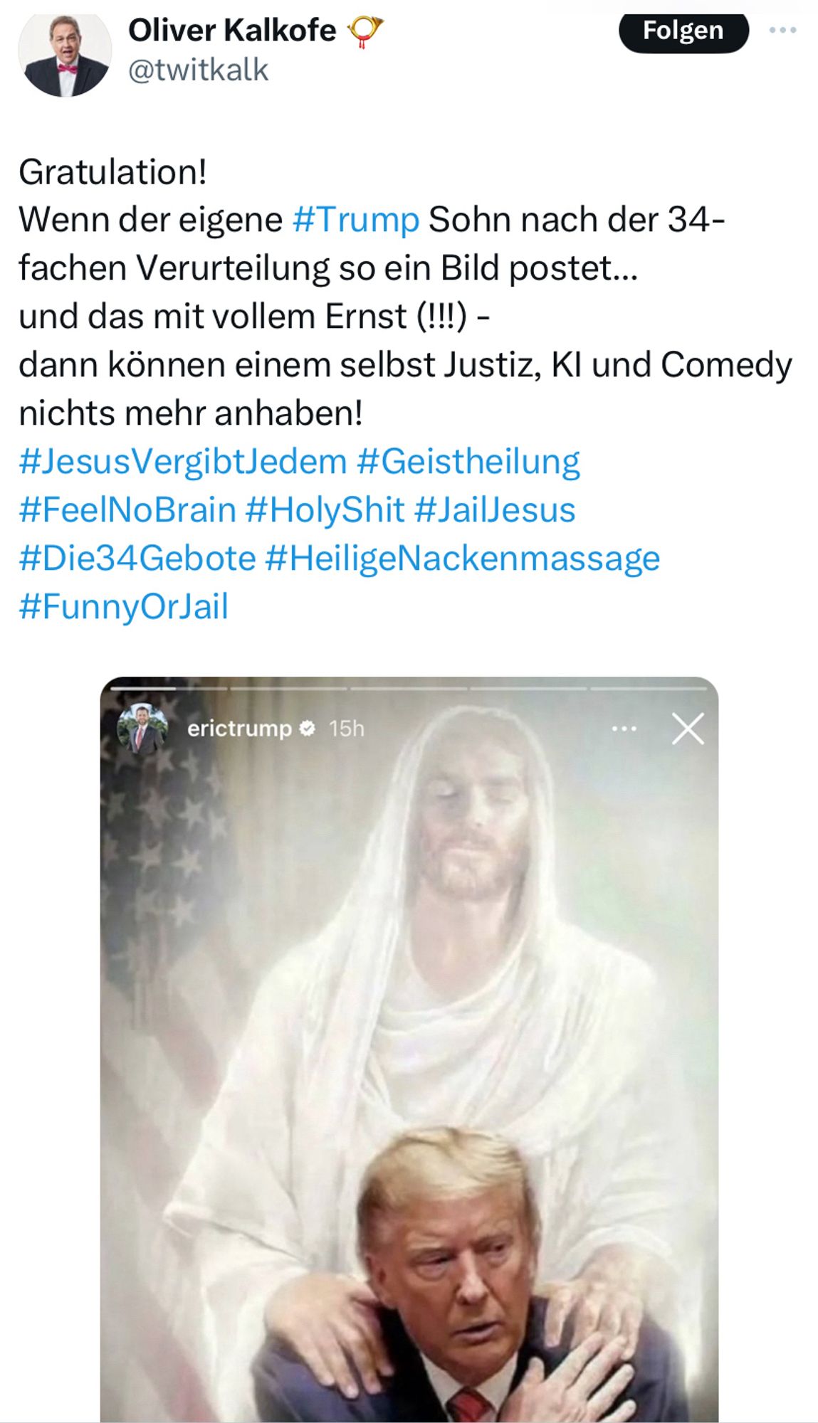 Screenshot X Post Oliver Kalkofe @twitkalk. Zu sehen ist ein Screenshot von Eric Trump’s Instagram Account. Dieser hatte ein Bild gepostet, in dem Jesus seine Hände schützend auf die Schultern seines traurigen Vaters legt. 

„Gratulation!
Wenn der eigene #Trump Sohn nach der 34-fachen Verurteilung so ein Bild postet...
und das mit vollem Ernst (!!!) - 
dann können einem selbst Justiz, KI und Comedy nichts mehr anhaben! 
#JesusVergibtJedem #Geistheilung #FeelNoBrain #HolyShit #JailJesus #Die34Gebote #HeiligeNackenmassage #FunnyOrJail“