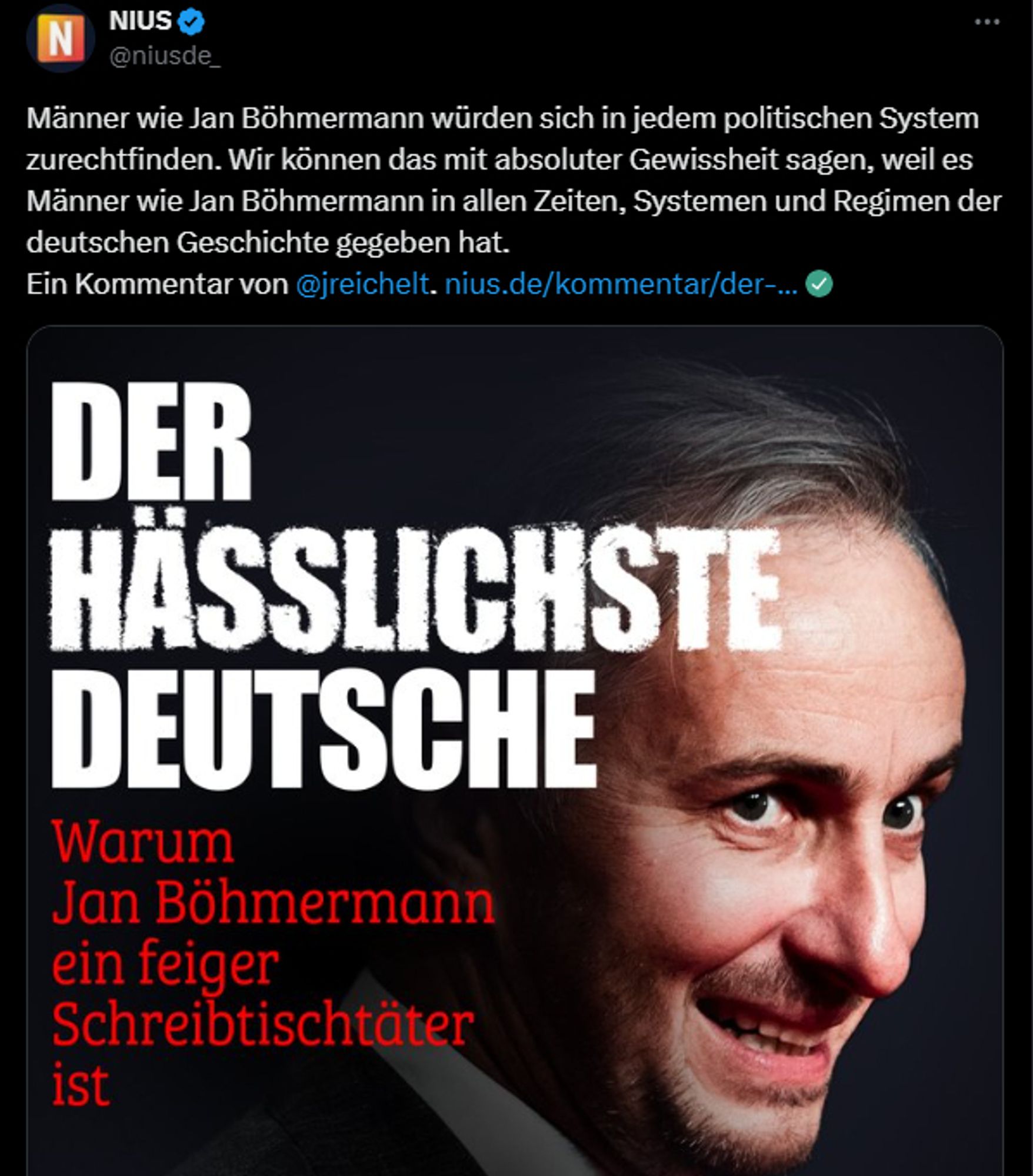 Screenshot X Post Nius betr. Artikel "Der hässlichste Deutsche: Warum Jan Böhmermann ein feiger Schreibtischtäter ist."

"Männer wie Jan Böhmermann würden sich in jedem politischen System zurechtfinden. Wir können das mit absoluter Gewissheit sagen, weil es Männer wie Jan Böhmermann in allen Zeiten, Systemen und Regimen der deutschen Geschichte gegeben hat.
Ein Kommentar von @jreichelt"