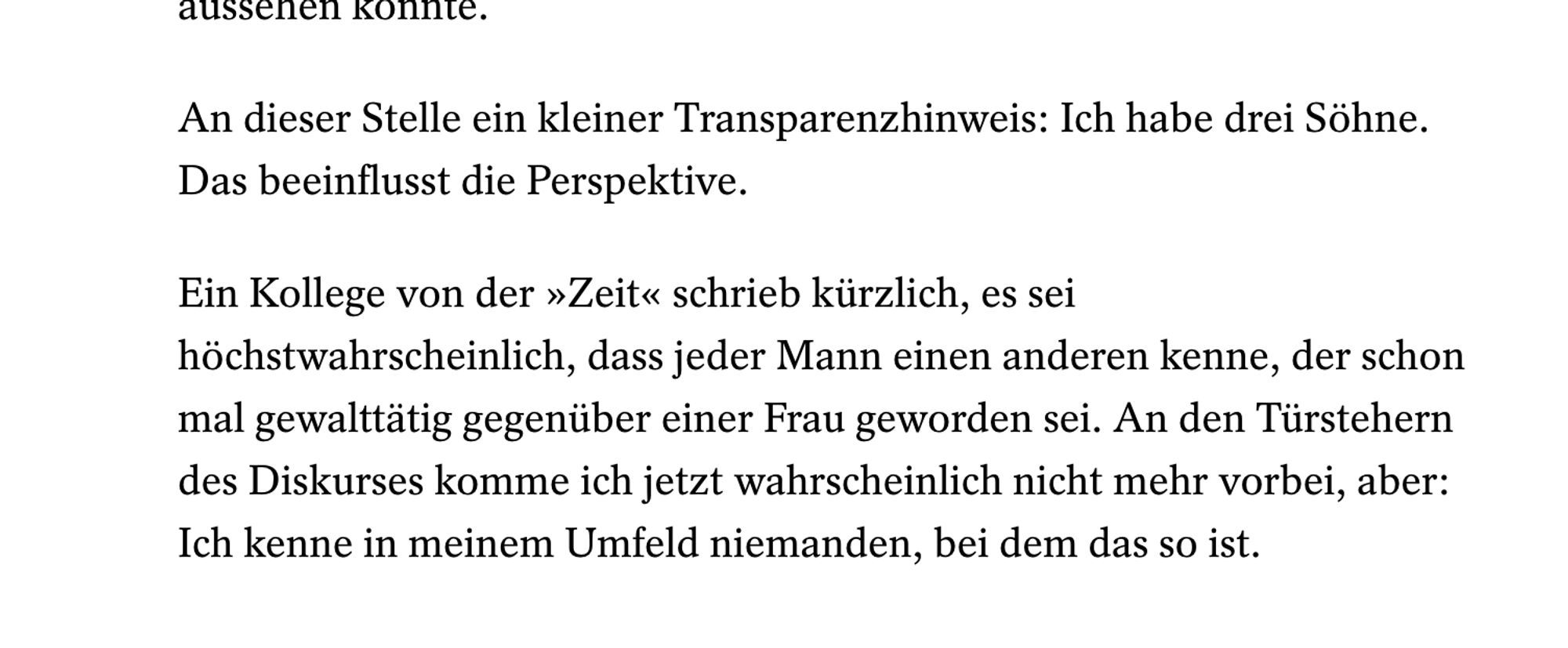 Ein Kollege von der »Zeit« schrieb kürzlich, es sei höchstwahrscheinlich, dass jeder Mann einen anderen kenne, der schon mal gewalttätig gegenüber einer Frau geworden sei. An den Türstehern des Diskurses komme ich jetzt wahrscheinlich nicht mehr vorbei, aber: Ich kenne in meinem Umfeld niemanden, bei dem das so ist.