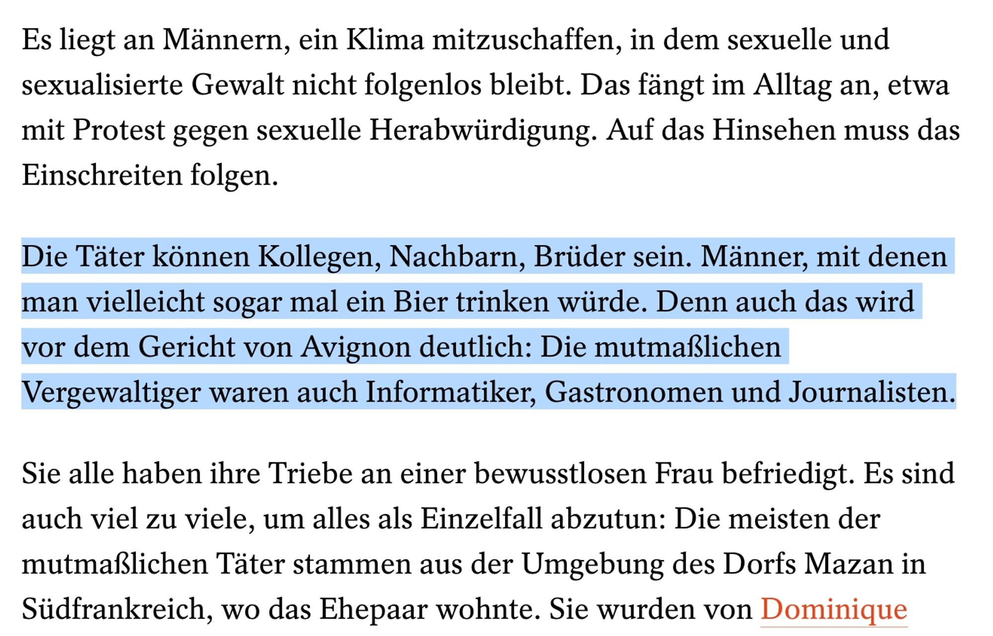 Die Täter können Kollegen, Nachbarn, Brüder sein. Männer, mit denen man vielleicht sogar mal ein Bier trinken würde. Denn auch das wird vor dem Gericht von Avignon deutlich: Die mutmaßlichen Vergewaltiger waren auch Informatiker, Gastronomen und Journalisten.
Sie alle haben ihre Triebe an einer bewusstlosen Frau befriedigt. Es sind auch viel zu viele, um alles als Einzelfall abzutun: Die meisten der mutmaßlichen Täter stammen aus der Umgebung des Dorfs Mazan in Südfrankreich, wo das Ehepaar wohnte.