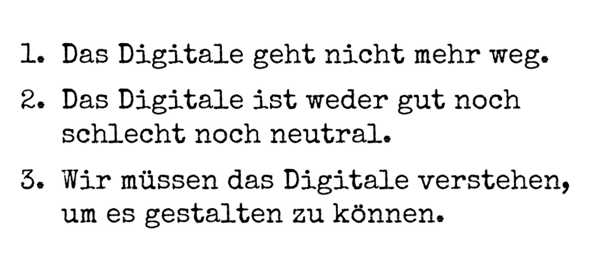 1. Das Digitale geht nicht mehr weg.
2. Das Digitale ist weder gut noch schlecht noch neutral.
3. Wir müssen das Digitale verstehen, um es gestalten zu können.