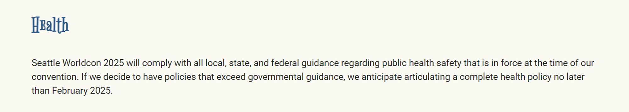 Seattle Worldcon 2025 will comply with all local, state, and federal guidance regarding public health safety that is in force at the time of our convention. If we decide to have policies that exceed governmental guidance, we anticipate articulating a complete health policy no later than February 2025.