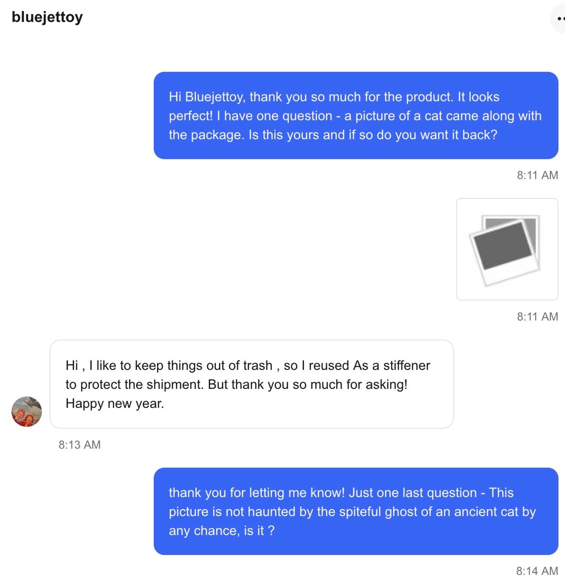 dialogo:

1) Hi Bluejettoy, thank you so much for the product. It looks perfect! I have one question - a picture of a cat came along with the package. Is this yours and if so do you want it back?

2) Hi , I like to keep things out of trash , so I reused As a stiffener to protect the shipment. But thank you so much for asking! Happy new year.

3) thank you for letting me know! Just one last question - This picture is not haunted by the spiteful ghost of an ancient cat by any chance, is it ?