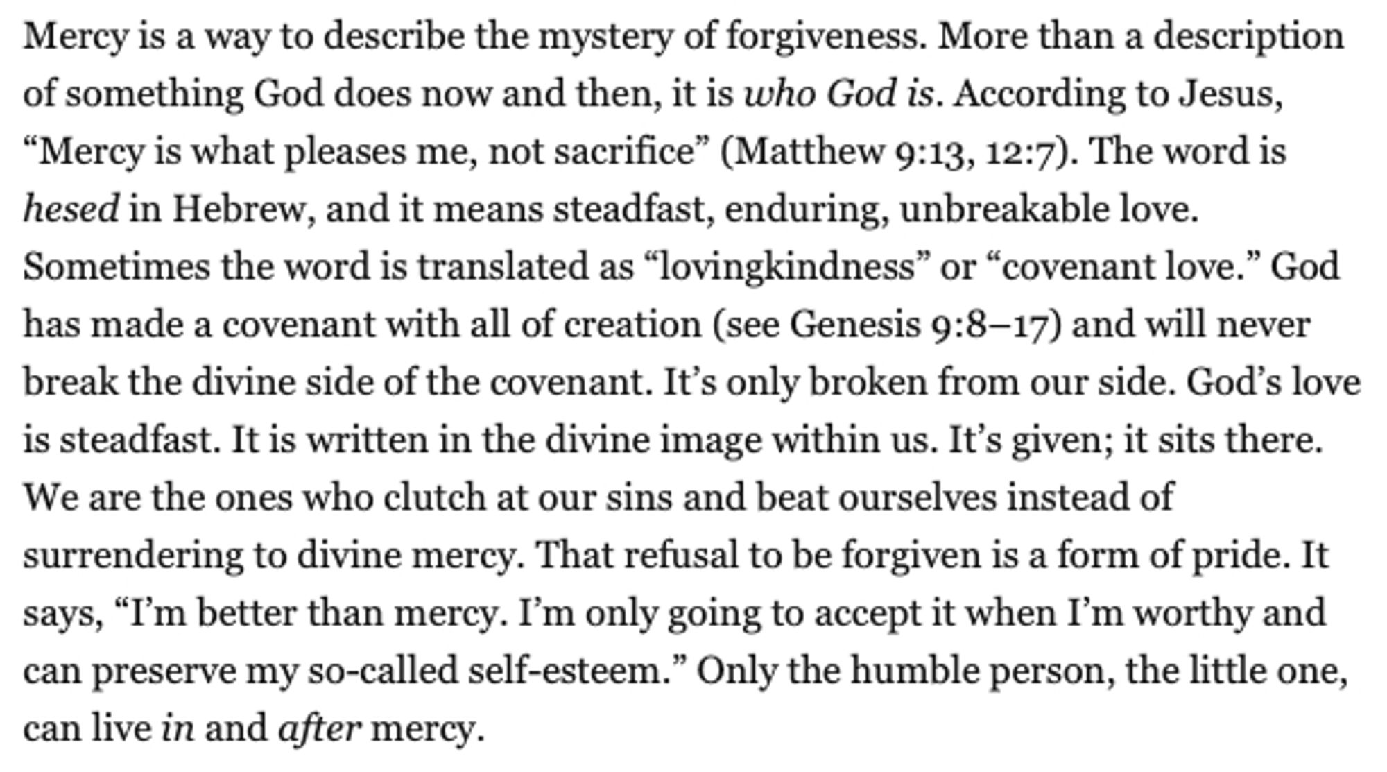 Mercy is a way to describe the mystery of forgiveness. More than a description of something God does now and then, it is who God is. According to Jesus, “Mercy is what pleases me, not sacrifice” (Matthew 9:13, 12:7). The word is hesed in Hebrew, and it means steadfast, enduring, unbreakable love. Sometimes the word is translated as “lovingkindness” or “covenant love.” God has made a covenant with all of creation (see Genesis 9:8–17) and will never break the divine side of the covenant. It’s only broken from our side. God’s love is steadfast. It is written in the divine image within us. It’s given; it sits there. We are the ones who clutch at our sins and beat ourselves instead of surrendering to divine mercy. That refusal to be forgiven is a form of pride. It says, “I’m better than mercy. I’m only going to accept it when I’m worthy and can preserve my so-called self-esteem.” Only the humble person, the little one, can live in and after mercy.