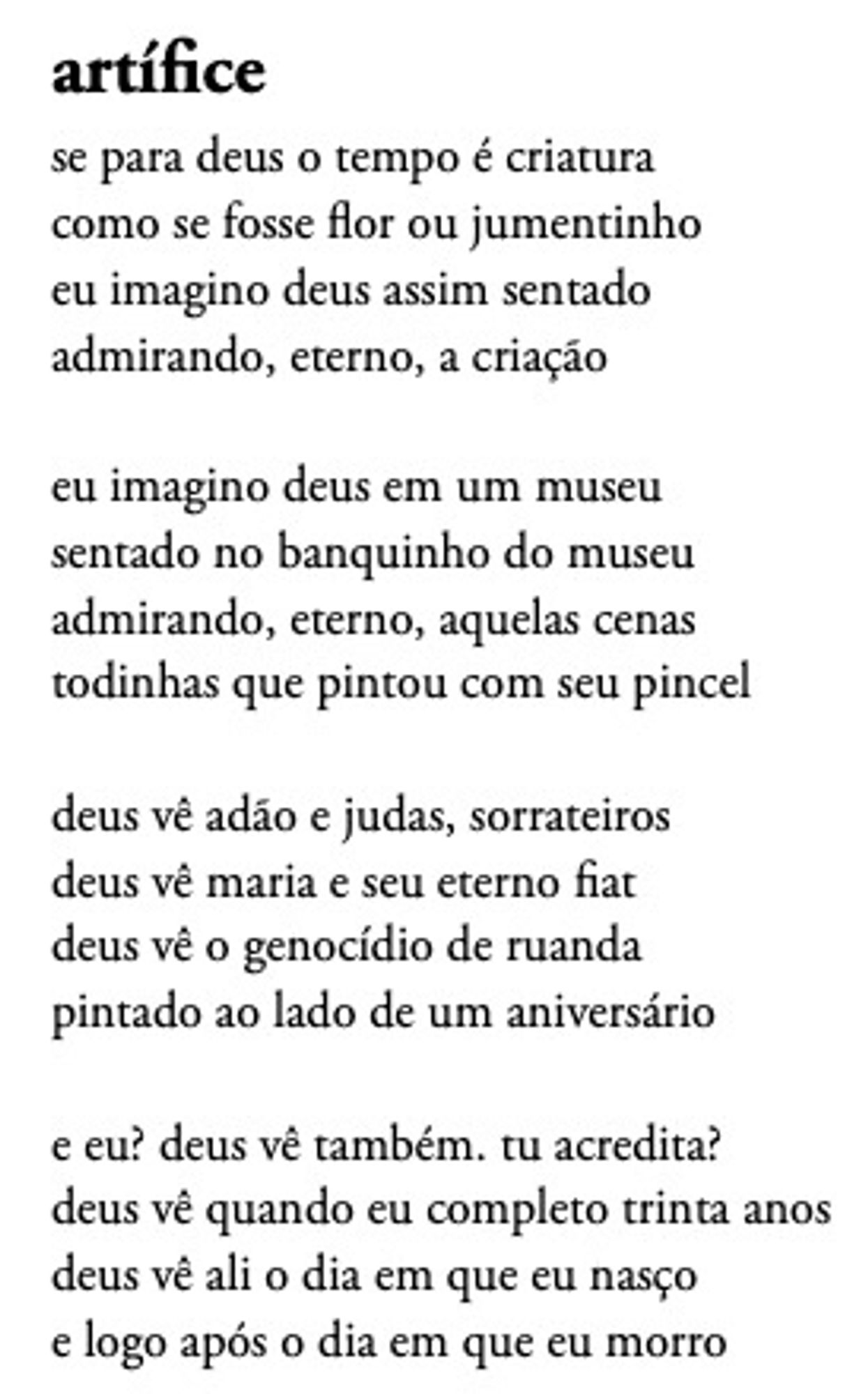 artífice
se para deus o tempo é criatura
como se fosse flor ou jumentinho
eu imagino deus assim sentado
admirando, eterno, a criação

eu imagino deus em um museu
sentado no banquinho do museu
admirando, eterno, aquelas cenas
todinhas que pintou com seu pincel

deus vê adão e judas, sorrateiros
deus vê maria e seu eterno fiat
deus vê o genocídio de ruanda
pintado ao lado de um aniversário

e eu? deus vê também. tu acredita?
deus vê quando eu completo trinta anos
deus vê ali o dia em que eu nasço
e logo após o dia em que eu morro