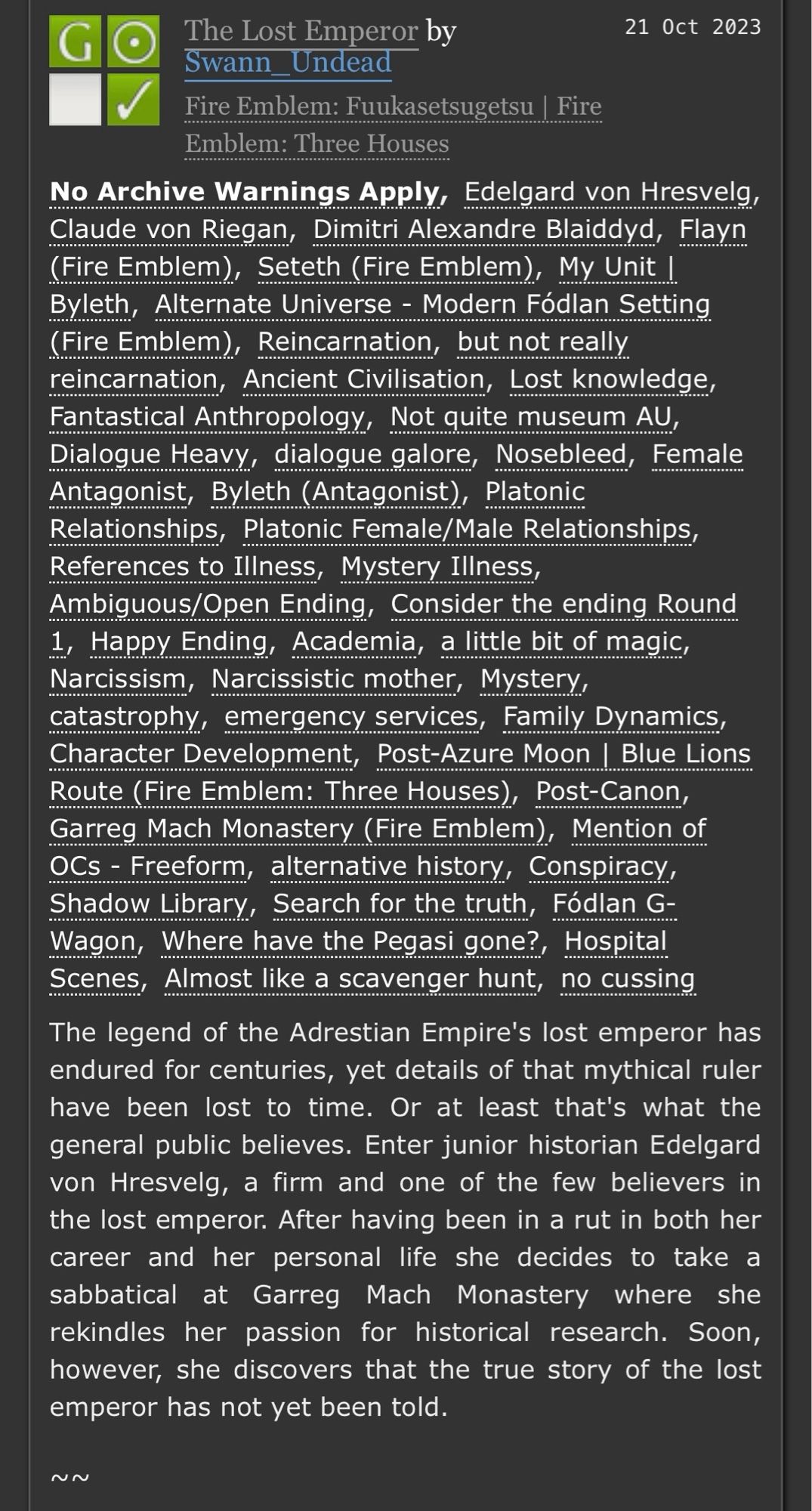 Screenshot of an AO3 page for a fanfiction work Titled The Lost Emperor.
Beneath the tags is a short summary:

The legend of the Adrestian Empire's lost emperor has endured for centuries, yet details of that mythical ruler have been lost to time. Or at least that's what the general public believes. Enter junior historian Edelgard von Hresvelg, a firm and one of the few believers in the lost emperor. After having been in a rut in both her career and her personal life she decides to take a sabbatical at Garreg Mach Monastery where she rekindles her passion for historical research. Soon, however, she discovers that the true story of the lost emperor has not yet been told.