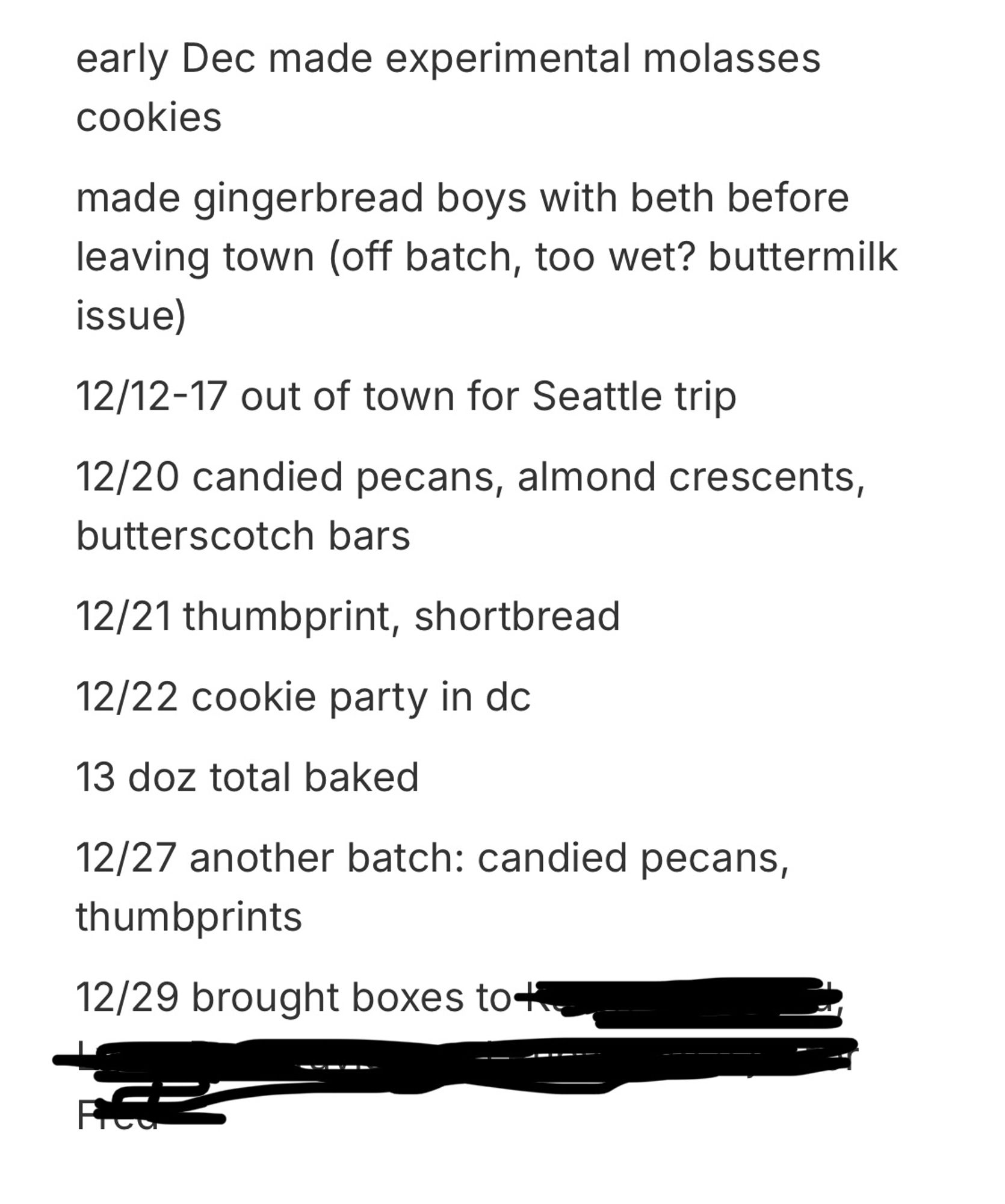 early Dec made experimental molasses cookies
made gingerbread boys with beth before leaving town (off batch, too wet? buttermilk issue
12/12-17 out of town for Seattle trip
12/20 candied pecans, almond crescents, butterscotch bars
12/21 thumbprint, shortbread
12/22 cookie party in dc
13 doz total baked
12/27 another batch: candied pecans, thumbprints
12/29 brought boxes to [redacted]