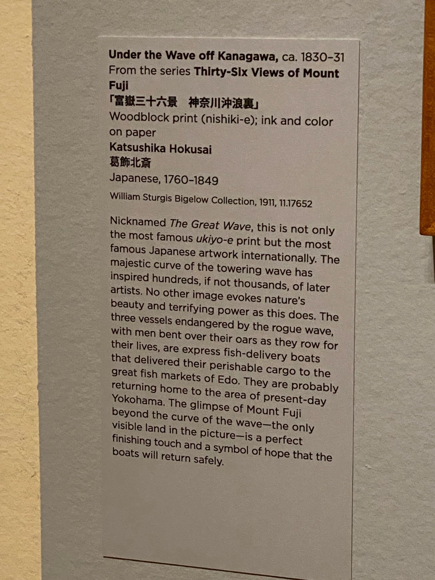 art ID tag:

Under the Wave off Kanagawa, ca. 1830-31
From the series Thirty-Six Views of Mount Fuji
「富嶽三十六景 神奈川沖浪裏」
Woodblock print (nishiki-e); ink and color on paper
Katsushika Hokusai
葛飾北斎
Japanese, 1760-1849
William Sturgis Bigelow Collection, 1911, 11.17652
Nicknamed The Great Wave, this is not only the most famous ukiyo-e print but the most famous Japanese artwork internationally. The majestic curve of the towering wave has inspired hundreds, if not thousands, of later artists. No other image evokes nature's beauty and terrifying power as this does. The three vessels endangered by the rogue wave, with men bent over their oars as they row for their lives, are express fish-delivery boats that delivered their perishable cargo to the great fish markets of Edo. They are probably returning home to the area of present-day Yokohama. The glimpse of Mount Fuji beyond the curve of the wave-the only visible land in the picture-is a perfect finishing touch and a symbol of hope that the boats