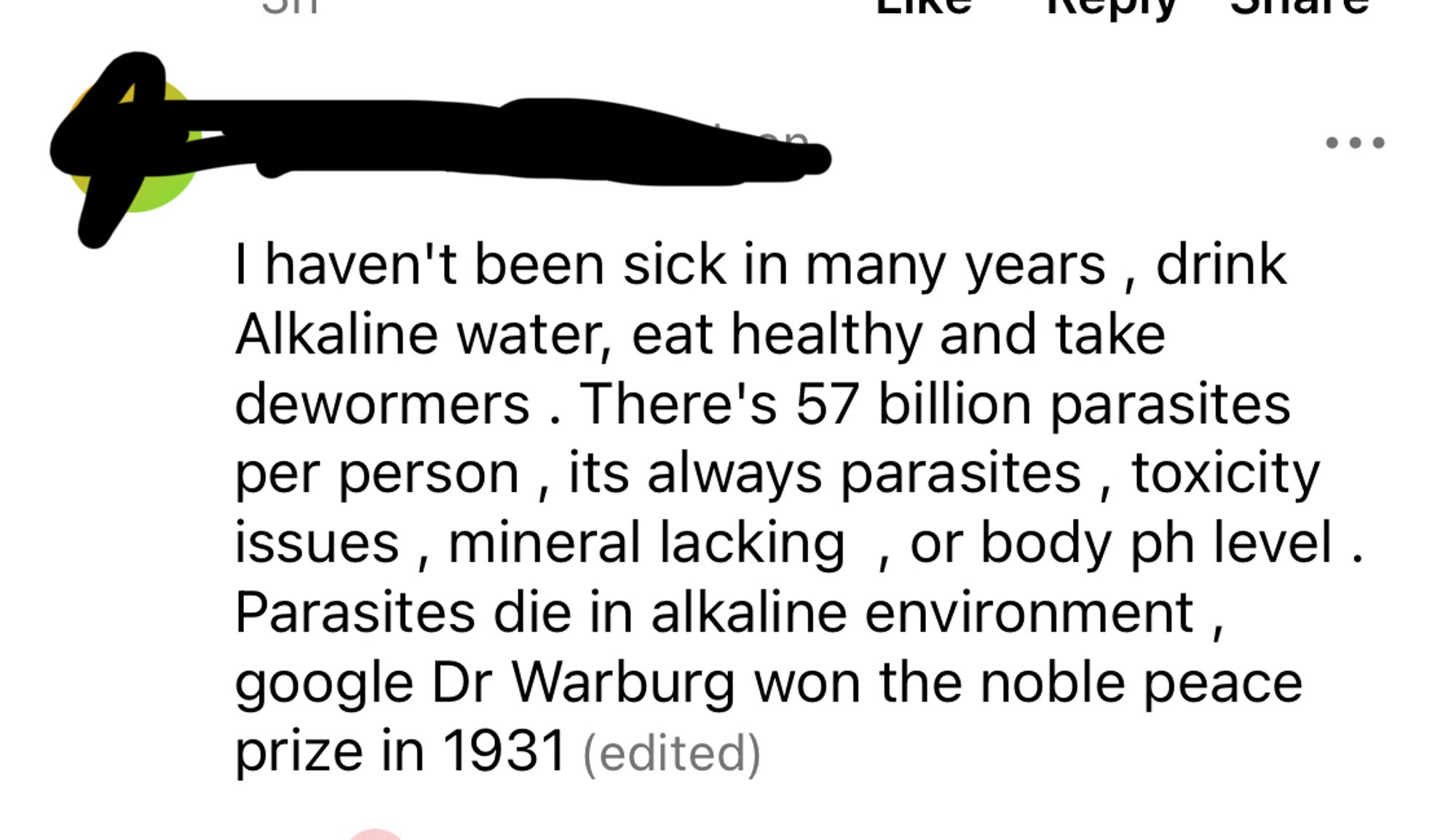 I haven't been sick in many years, drink Alkaline water, eat healthy and take dewormers . There's 57 billion parasites per person, its always parasites, toxicity issues, mineral lacking, or body ph level.
Parasites die in alkaline environment, google Dr Warburg won the noble peace prize in 1931 (edited)