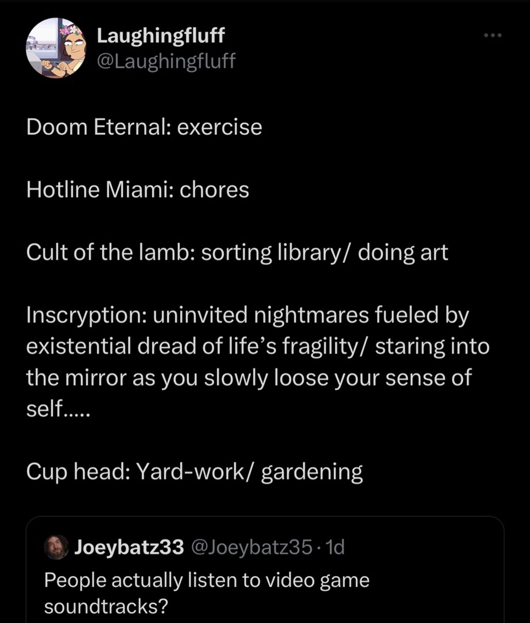 Joey: People actually listen to video game soundtracks? 

Laughingfluff: 

Doom Eternal: exercise 

Hotline Miami: chores 

Cult of the lamb: sorting library/ doing art

Inscryption: uninvited nightmares fueled by existential dread of life’s fragility/ staring into the mirror as you slowly loose your sense of self…..

Cup head: Yard-work/ gardening