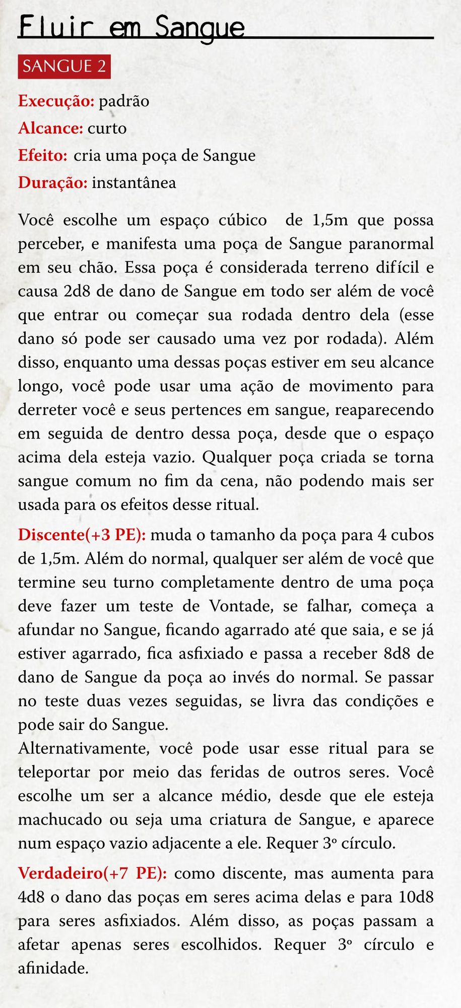 A imagem contém um homebrew para o sistema de Ordem Paranormal RPG, com a descrição do seguinte ritual:

Nome: Fluir em Sangue
Elemento: SANGUE, 2º círculo
Execução: padrão
Alcance: curto
Efeito: cria uma poça de Sangue
Duração: instantânea

Você escolhe um espaço cúbico  de 1,5m que possa perceber, e manifesta uma poça de Sangue paranormal em seu chão. Essa poça é considerada terreno difícil e causa 2d8 de dano de Sangue em todo ser além de você que entrar ou começar sua rodada dentro dela (esse dano só pode ser causado uma vez por rodada). Além disso, enquanto uma dessas poças estiver em seu alcance longo, você pode usar uma ação de movimento para derreter você e seus pertences em sangue, reaparecendo em seguida de dentro dessa poça, desde que o espaço acima dela esteja vazio. Qualquer poça criada se torna sangue comum no fim da cena, não podendo mais ser usada para os efeitos desse ritual.

Discente(+3 PE): muda o tamanho da poça para 4 cubos de 1,5m. Além do normal, qualquer ser além de você que termine seu turno completamente dentro de uma poça deve fazer um teste de Vontade, se falhar, começa a afundar no Sangue, ficando agarrado até que saia, e se já estiver agarrado, fica asfixiado e passa a receber 8d8 de dano de Sangue da poça ao invés do normal. Se passar no teste duas vezes seguidas, se livra das condições e pode sair do sangue.

Alternativamente, você pode usar esse ritual para se teleportar por meio das feridas de outros seres. Você escolhe um ser a alcance médio, desde que ele esteja machucado ou seja uma criatura de Sangue, e aparece num espaço vazio adjacente a ele. Requer 3º círculo.

Verdadeiro(+7 PE): como discente, mas aumenta para 4d8 o dano das poças em seres acima delas e para 10d8 para seres asfixiados. Além disso, as poças passam a afetar apenas seres escolhidos. Requer 3º círculo e afinidade.