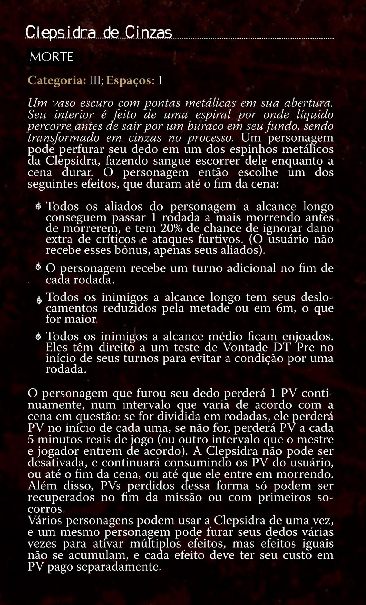 A imagem contém um homebrew feito para o sistema de Ordem Paranormal RPG, com a seguinte descrição:

Nome: Clepsidra de Cinzas.
Elemento: Morte.
Categoria: 3. 
Espaços: 1.

Um vaso escuro com pontas metálicas em sua abertura. Seu interior é feito de uma espiral por onde líquido percorre antes de sair por um buraco em seu fundo, sendo transformado em cinzas no processo. Um personagem pode perfurar seu dedo em um dos espinhos metálicos da Clepsidra, fazendo sangue escorrer dele enquanto a cena durar. O personagem então escolhe um dos seguintes efeitos, que duram até o fim da cena

Opção 1: Todos os aliados do personagem a alcance longo conseguem passar 1 rodada a mais morrendo antes de morrerem, e tem 20% de chance de ignorar dano extra de críticos e ataques furtivos. (O usuário não recebe esses bônus, apenas seus aliados).
Opção 2: O personagem recebe um turno adicional no fim de cada rodada.
Opção 3: Todos os inimigos a alcance longo tem seus deslocamentos reduzidos pela metade ou em 6m, o que for maior.
Opção 4: Todos os inimigos a alcance médio ficam enjoados. Eles têm direito a um teste de Vontade DT Pre no início de seus turnos para evitar a condição por uma rodada. 

 O personagem que furou seu dedo perderá 1 PV continuamente, num intervalo que varia de acordo com a cena em questão: se for dividida em rodadas, ele perderá PV no início de cada uma, se não for, perderá PV a cada 5 minutos reais de jogo (ou outro intervalo que o mestre e jogador entrem de acordo). A Clepsidra não pode ser desativada, e continuará consumindo os PV do usuário ou até o fim da cena, ou até que ele entre em morrendo. Além disso, PVs perdidos dessa forma só podem ser recuperados no fim da missão ou com primeiros socorros.
Vários personagens podem usar a Clepsidra de uma vez, e um mesmo personagem pode furar seus dedos várias vezes para ativar múltiplos efeitos, mas efeitos iguais não se acumulam, e cada efeito deve ter seu custo em PV pago separadamente. 
