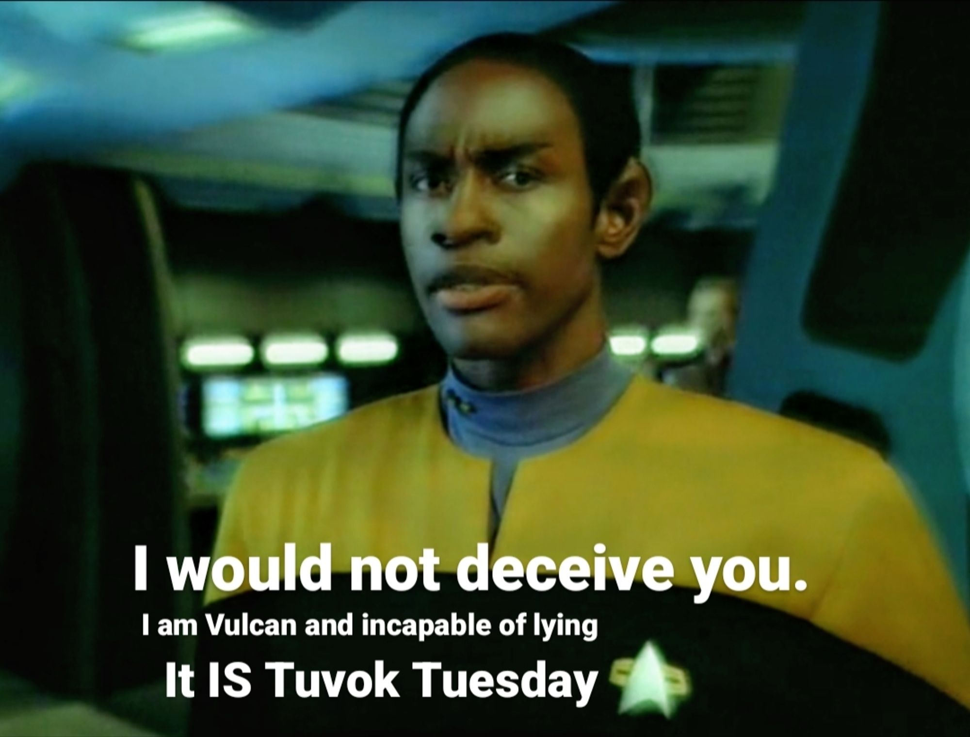 Tuvok stands in engineering, the colors are distorted and the image looks a little fuzzy, as though in a dream. It seems like Tuvok is looking directly at you, the viewer. His brow is furrowed, it almost looks like he is concerned, but he's a Vulcan so he probably isn't actually feeling anything at all. The overlaid text reads: I would not deceive you. I am Vulcan and incapable of lying. It IS Tuvok Tuesday."
The original screenshot is from Star Trek Voyager, Season 4, Episode 7, "Scientific Method."