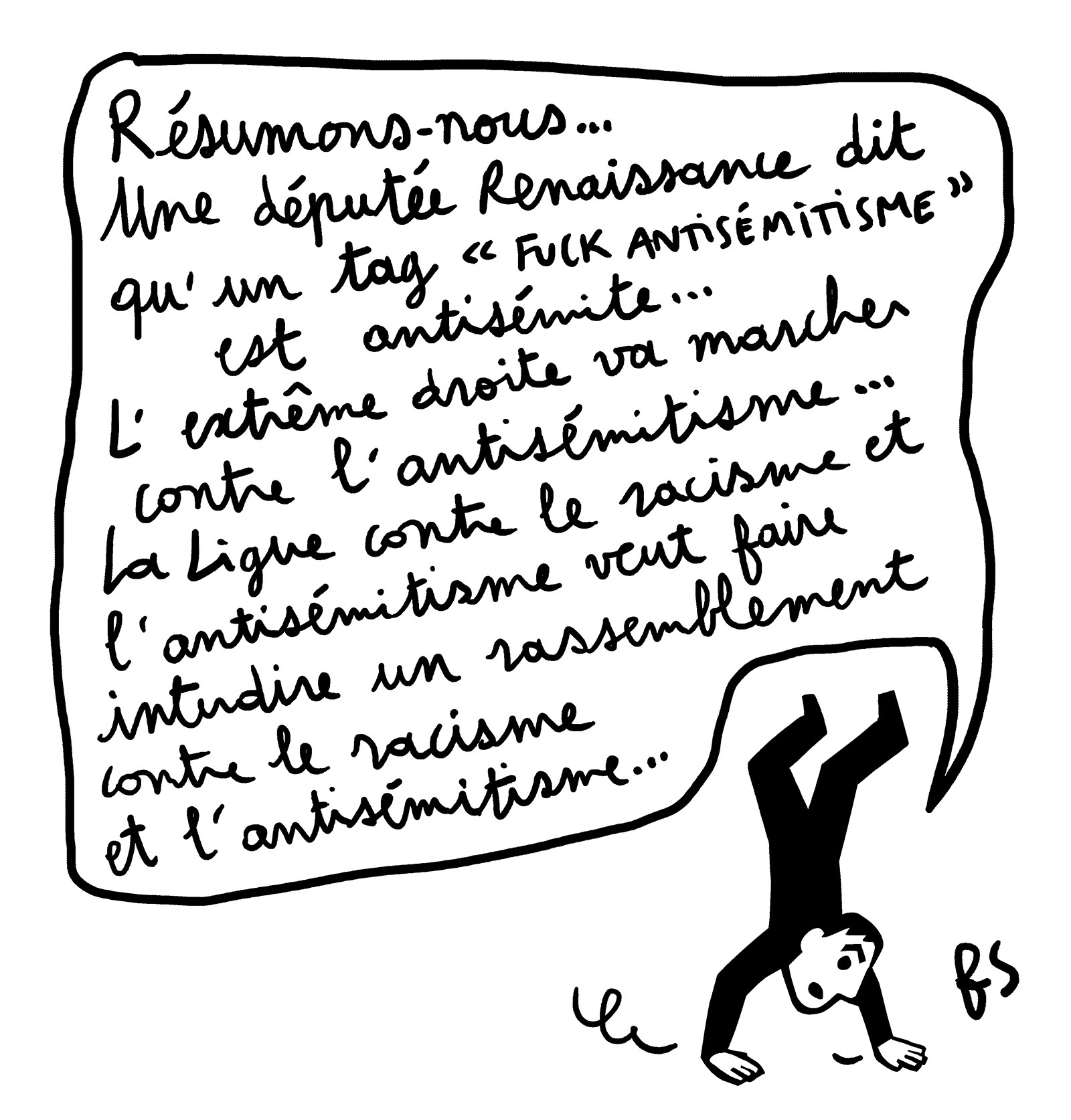 Dessin. Un personnage marche sur les mains et dit : Résumons-nous… Une députée Renaissance dit qu'un tag "Fuck antisémitisme" est antisémite… L'extrême droite va marcher contre l'antisémitisme… La Ligue contre le racisme et l'antisémitisme veut faire interdire un rassemblement contre le racisme et l'antisémitisme…