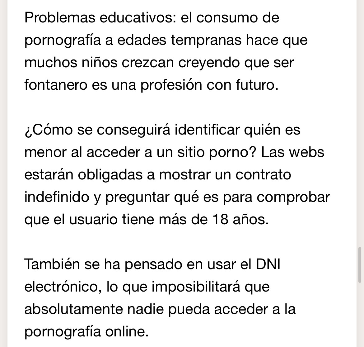 De la newsletter: “Problemas educativos: el consumo de pornografía a edades tempranas hace que muchos niños crezcan creyendo que ser fontanero es una profesión con futuro.

¿Cómo se conseguirá identificar quién es menor al acceder a un sitio porno? Las webs estarán obligadas a mostrar un contrato indefinido y preguntar qué es para comprobar que el usuario tiene más de 18 años.

También se ha pensado en usar el DNI electrónico, lo que imposibilitará que absolutamente nadie pueda acceder a la pornografía online.”