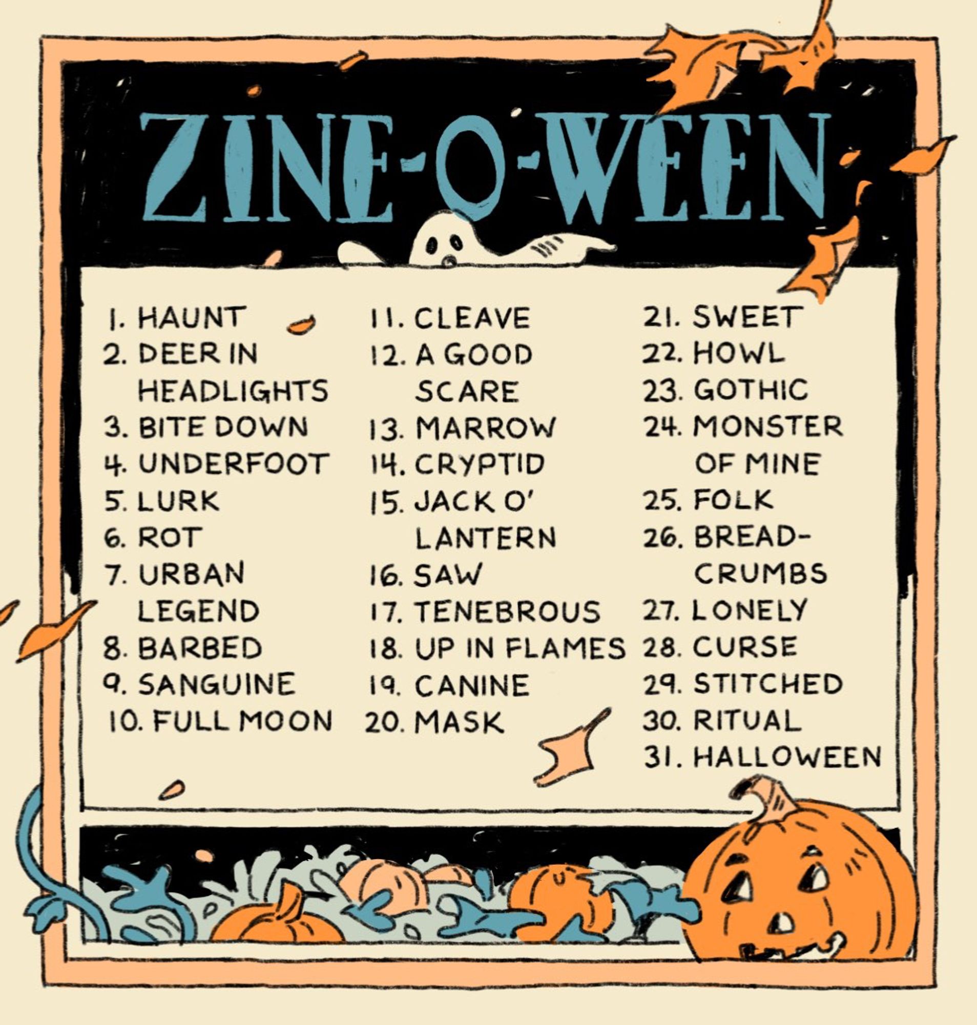 a zine/art list for the month of october: 1. haunt 2. deer in headlights 3. bite down 4. underfoot 5. lurk 6. rot 7. urban legend 8. barbed 9. sanguine 10. full moon 11.cleave 12. a good scare 13. marrow 14. cryptid 15. jack o’ lantern 16. saw 17. tenebrous 18. up in flames 19. canine 20. mask 21. sweet 22. howl 23. gothic 24. monster of mine 25. folk 26. breadcrumbs 27. lonely 28. curse 29. stitched 30. ritual 31. halloween