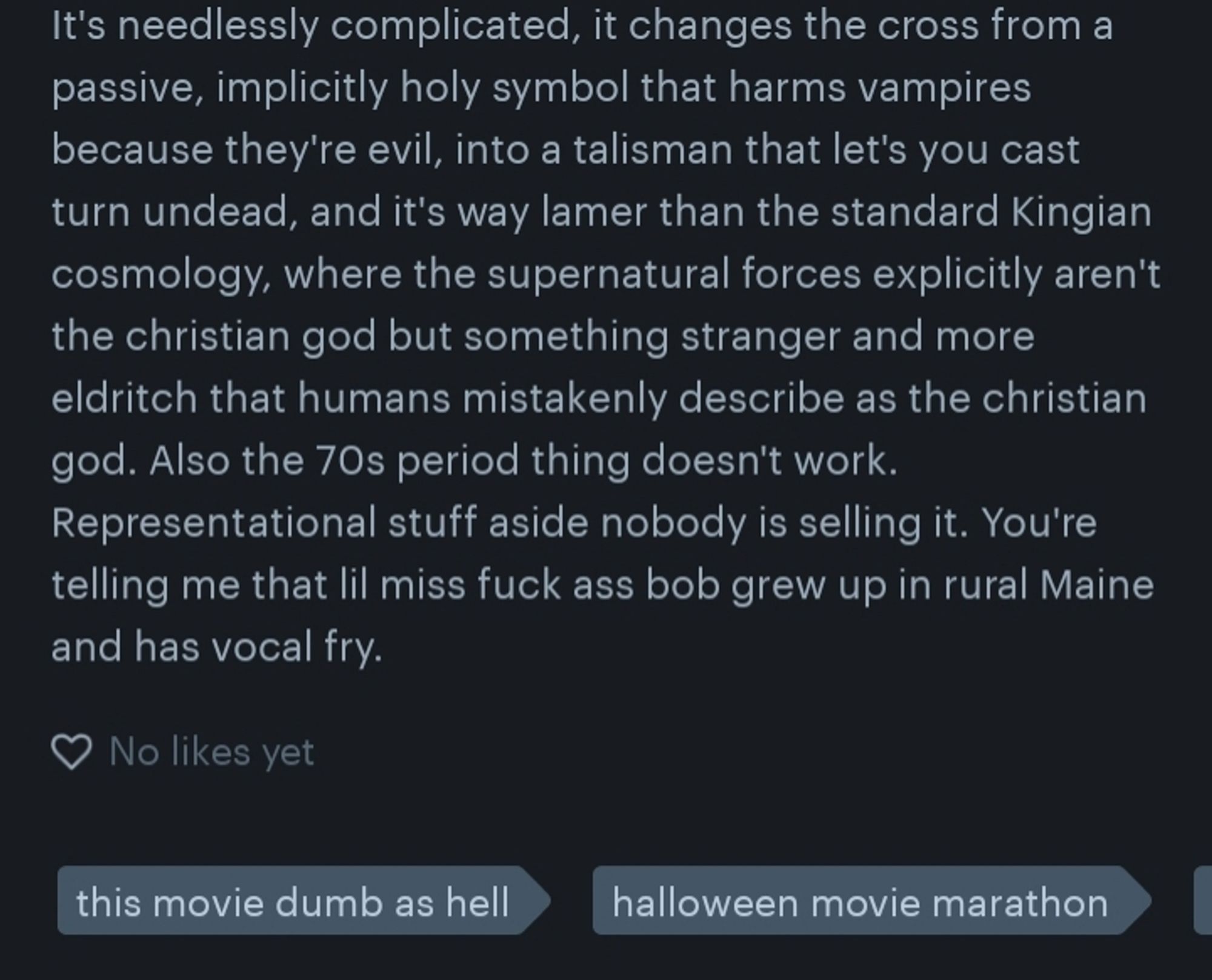 It's needlessly complicated, it changes the cross from a passive, implicitly holy symbol that harms vampires because they're evil, into a talisman that let's you cast turn undead, and it's way lamer than the standard Kingian cosmology, where the supernatural forces explicitly aren't the christian god but something stranger and more eldritch that humans mistakenly describe as the christian god. Also the 70s period thing doesn't work. Representational stuff aside nobody is selling it. You're telling me that lil miss fuck ass bob grew up in rural Maine and has vocal fry.