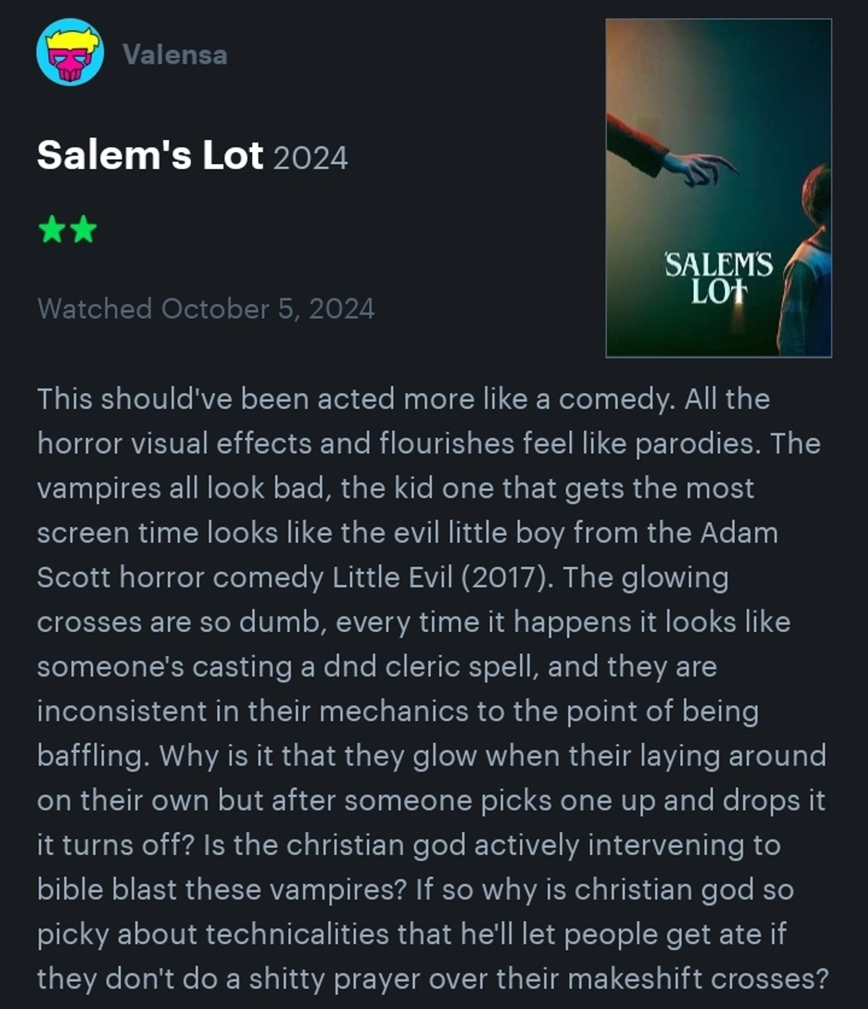 This should've been acted more like a comedy. All the horror visual effects and flourishes feel like parodies. The vampires all look bad, the kid one that gets the most screen time looks like the evil little boy from the Adam Scott horror comedy Little Evil (2017). The glowing crosses are so dumb, every time it happens it looks like someone's casting a dnd cleric spell, and they are inconsistent in their mechanics to the point of being baffling. Why is it that they glow when their laying around on their own but after someone picks one up and drops it it turns off? Is the christian god actively intervening to bible blast these vampires? If so why is christian god so picky about technicalities that he'll let people get ate if they don't do a shitty prayer over their makeshift crosses?