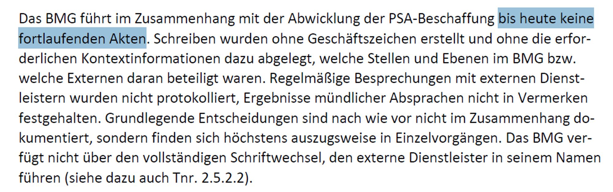 Das BMG führt im Zusammenhang mit der Abwicklung der PSA-Beschaffung bis heute keine fortlaufenden Akten. Schreiben wurden ohne Geschäftszeichen erstellt und ohne die erforderlichen Kontextinformationen dazu abgelegt, welche Stellen und Ebenen im BMG bzw. welche Externen daran beteiligt waren. Regelmäßige Besprechungen mit externen Dienstleistern wurden nicht protokolliert, Ergebnisse mündlicher Absprachen nicht in Vermerken festgehalten. Grundlegende Entscheidungen sind nach wie vor nicht im Zusammenhang dokumentiert, sondern finden sich höchstens auszugsweise in Einzelvorgängen. Das BMG verfügt nicht über den vollständigen Schriftwechsel, den externe Dienstleister in seinem Namen führen