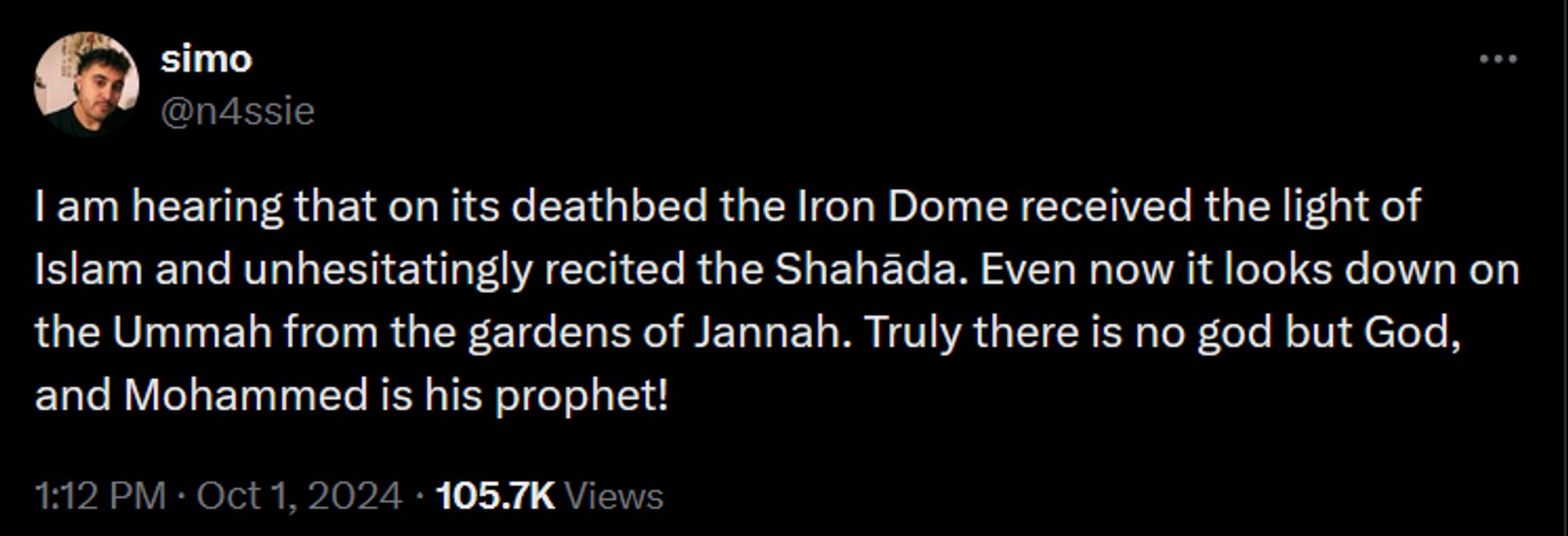 simo
@n4ssie
I am hearing that on its deathbed the Iron Dome received the light of Islam and unhesitatingly recited the Shahāda. Even now it looks down on the Ummah from the gardens of Jannah. Truly there is no god but God, and Mohammed is his prophet!
1:12 PM · Oct 1, 2024
·
105.7K
 Views