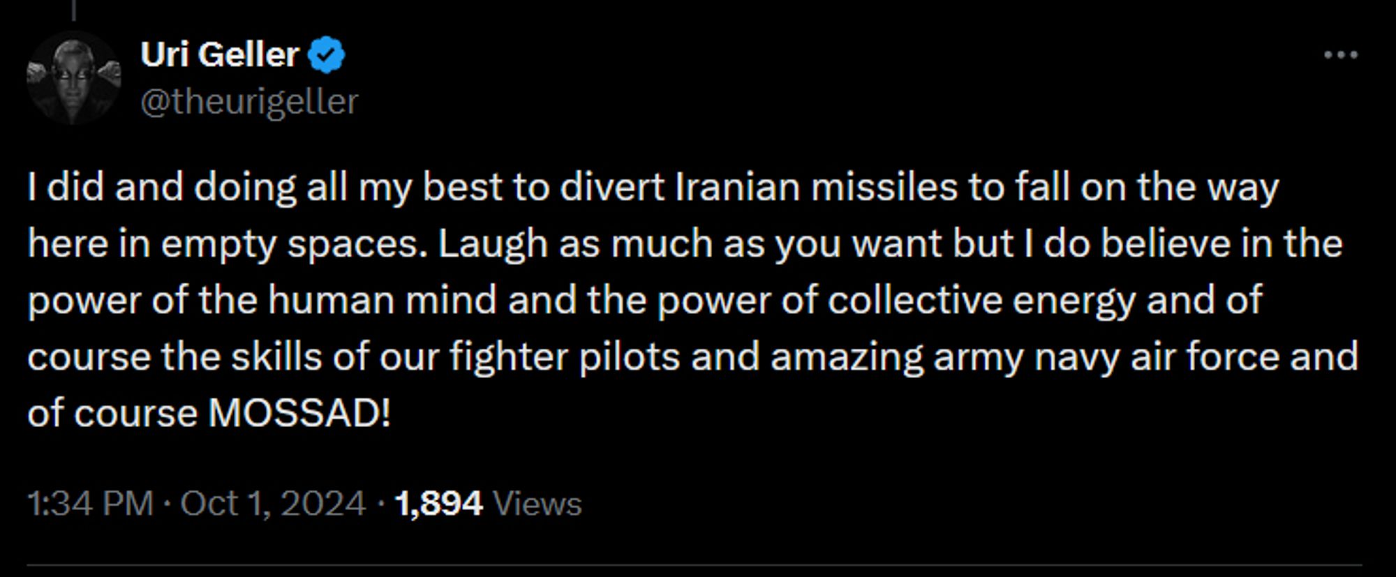 Uri Geller
@theurigeller
I did and doing all my best to divert Iranian missiles to fall on the way here in empty spaces. Laugh as much as you want but I do believe in the power of the human mind and the power of collective energy and of course the skills of our fighter pilots and amazing army navy air force and of course MOSSAD!
1:34 PM · Oct 1, 2024
·
1,894
 Views