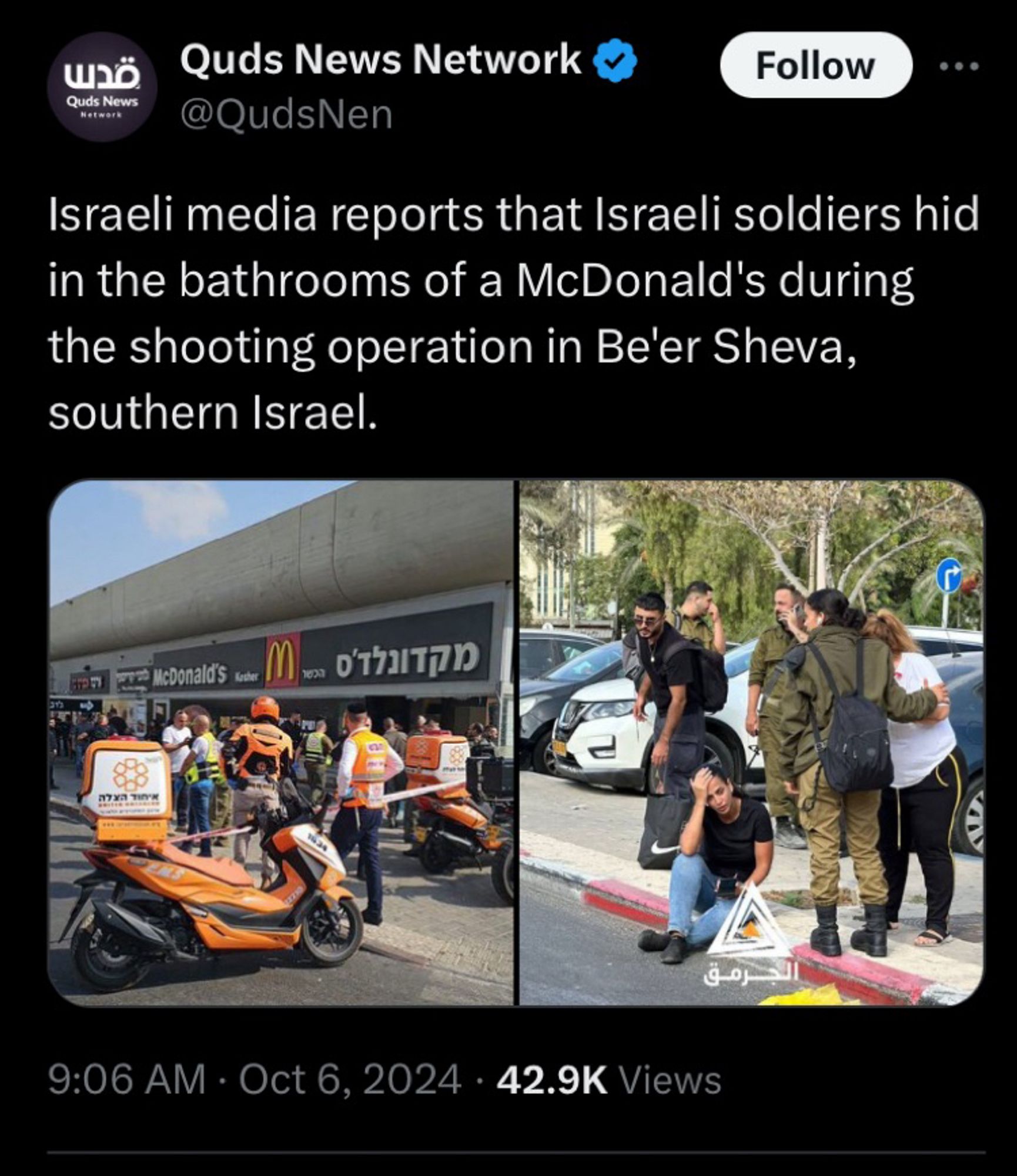 Quds News Network
@QudsNen
Follow
Israeli media reports that Israeli soldiers hid in the bathrooms of a McDonald's during the shooting operation in Be'er Sheva, southern Israel.
ara McDonald'S tabe
9:06 AM • Oct 6, 2024 • 42.9K Views