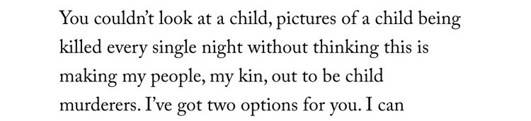 You couldn't look at a child, pictures of a child being killed every single night without thinking this is making my people, my kin, out to be child murderers. I've got two options for you. I can