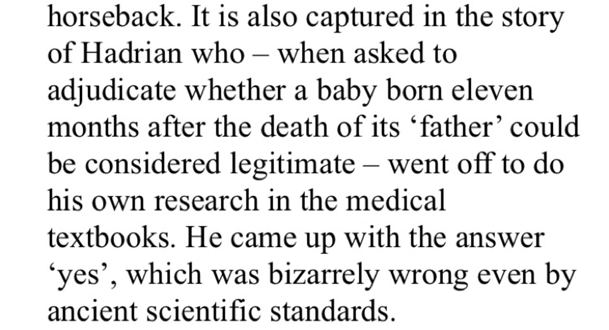 horseback. It is also captured in the story of Hadrian who - when asked to adjudicate whether a baby born eleven months after the death of its 'father' could be considered legitimate - went off to do his own research in the medical textbooks. He came up with the answer
"yes', which was bizarrely wrong even by ancient scientific standards.