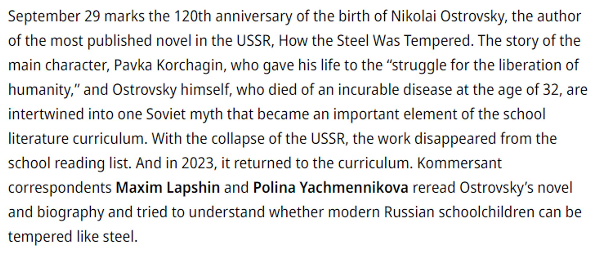 September 29 marks the 120th anniversary of the birth of Nikolai Ostrovsky, the author of the most published novel in the USSR, How the Steel Was Tempered. The story of the main character, Pavka Korchagin, who gave his life to the “struggle for the liberation of humanity,” and Ostrovsky himself, who died of an incurable disease at the age of 32, are intertwined into one Soviet myth that became an important element of the school literature curriculum. With the collapse of the USSR, the work disappeared from the school reading list. And in 2023, it returned to the curriculum. Kommersant correspondents Maxim Lapshin and Polina Yachmennikova reread Ostrovsky’s novel and biography and tried to understand whether modern Russian schoolchildren can be tempered like steel.