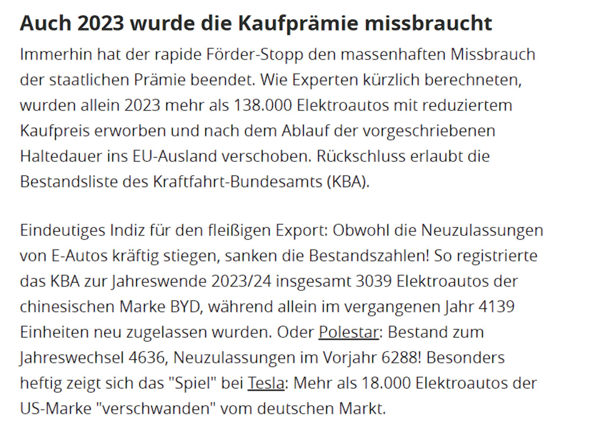 Auch 2023 wurde die Kaufprämie missbraucht
Immerhin hat der rapide Förder-Stopp den massenhaften Missbrauch der staatlichen Prämie beendet. Wie Experten kürzlich berechneten, wurden allein 2023 mehr als 138.000 Elektroautos mit reduziertem Kaufpreis erworben und nach dem Ablauf der vorgeschriebenen Haltedauer ins EU-Ausland verschoben. Rückschluss erlaubt die Bestandsliste des Kraftfahrt-Bundesamts (KBA).
Eindeutiges Indiz für den fleißigen Export: Obwohl die Neuzulassungen von E-Autos kräftig stiegen, sanken die Bestandszahlen! So registrierte das KBA zur Jahreswende 2023/24 insgesamt 3039 Elektroautos der chinesischen Marke BYD, während allein im vergangenen Jahr 4139 Einheiten neu zugelassen wurden. Oder Polestar: Bestand zum Jahreswechsel 4636, Neuzulassungen im Vorjahr 6288! Besonders heftig zeigt sich das "Spiel" bei Tesla: Mehr als 18.000 Elektroautos der US-Marke "verschwanden" vom deutschen Markt.