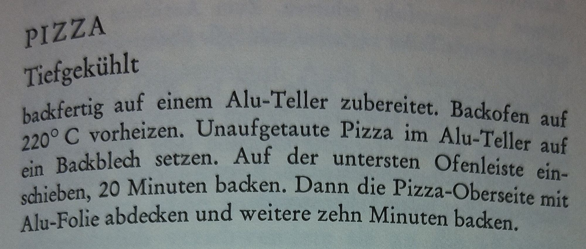 PIZZA
Tiefgekühlt
backfertig auf einem Alu-Teller zubereitet. Backofen auf 220° C vorheizen. Unaufgetaute Pizza im Alu-Teller auf ein Backblech setzen. Auf der untersten Ofenleiste ein- schieben, 20 Minuten backen. Dann die Pizza-Oberseite mit Alu-Folie abdecken und weitere zehn Minuten backen.