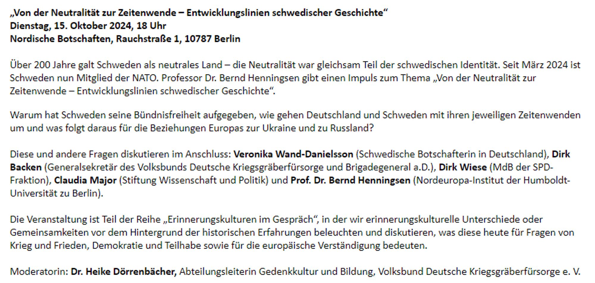 „Von der Neutralität zur Zeitenwende – Entwicklungslinien schwedischer Geschichte“
Dienstag, 15. Oktober 2024, 18 Uhr
Nordische Botschaften, Rauchstraße 1, 10787 Berlin

Über 200 Jahre galt Schweden als neutrales Land – die Neutralität war gleichsam Teil der schwedischen Identität. Seit März 2024 ist Schweden nun Mitglied der NATO. Professor Dr. Bernd Henningsen gibt einen Impuls zum Thema „Von der Neutralität zur Zeitenwende – Entwicklungslinien schwedischer Geschichte“.

Warum hat Schweden seine Bündnisfreiheit aufgegeben, wie gehen Deutschland und Schweden mit ihren jeweiligen Zeitenwenden um und was folgt daraus für die Beziehungen Europas zur Ukraine und zu Russland?

Diese und andere Fragen diskutieren im Anschluss: Veronika Wand-Danielsson (Schwedische Botschafterin in Deutschland), Dirk Backen (Generalsekretär des Volksbunds Deutsche Kriegsgräberfürsorge und Brigadegeneral a.D.), Dirk Wiese (MdB der SPD-Fraktion), Claudia Major (Stiftung Wissenschaft und Politik)