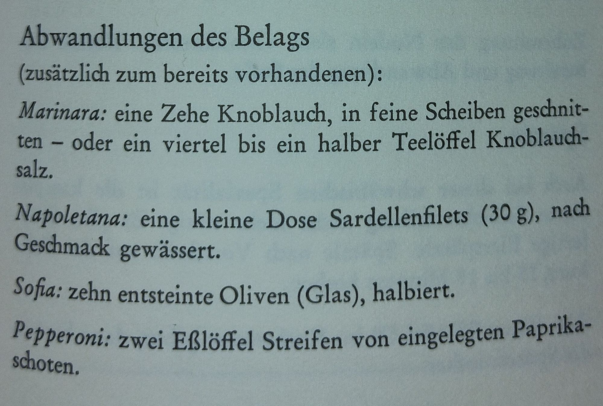 Abwandlungen des Belags
(zusätzlich zum bereits vorhandenen):
Marinara: eine Zehe Knoblauch, in feine Scheiben geschnit- ten salz. oder ein viertel bis ein halber Teelöffel Knoblauch-
Napoletana: eine kleine Dose Sardellenfilets (30 g), nach
Geschmack gewässert.
Sofia: zehn entsteinte Oliven (Glas), halbiert.
Pepperoni: zwei Eßlöffel Streifen von eingelegten Paprika- schoten.