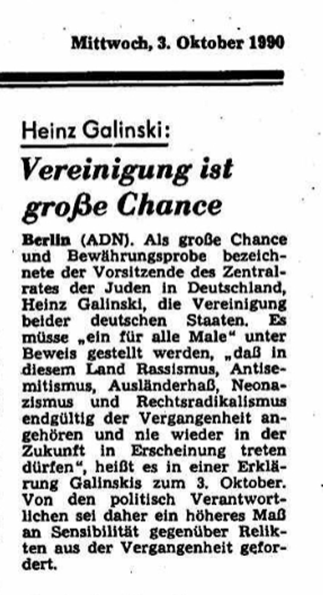 Mittwoch, 3. Oktober 1990
Heinz Galinski:
Vereinigung ist große Chance
Berlin (ADN). Als große Chance und Bewährungsprobe bezeich- nete der Vorsitzende des Zentral- rates der Juden in Deutschland, Heinz Galinski, die Vereinigung beider deutschen Staaten. Es müsse ein für alle Male" unter Beweis gestellt werden, daß in diesem Land Rassismus, Antise- mitismus, Ausländerhaß, Neona- zismus und Rechtsradikalismus endgültig der Vergangenheit an- gehören und nie wieder in der Zukunft in Erscheinung treten dürfen", heißt es in einer Erklärung Galinskis zum 3. Oktober. Von den politisch Verantwortlichen sei daher ein höheres Maß an Sensibilität gegenüber Relikten aus der Vergangenheit gefordert.